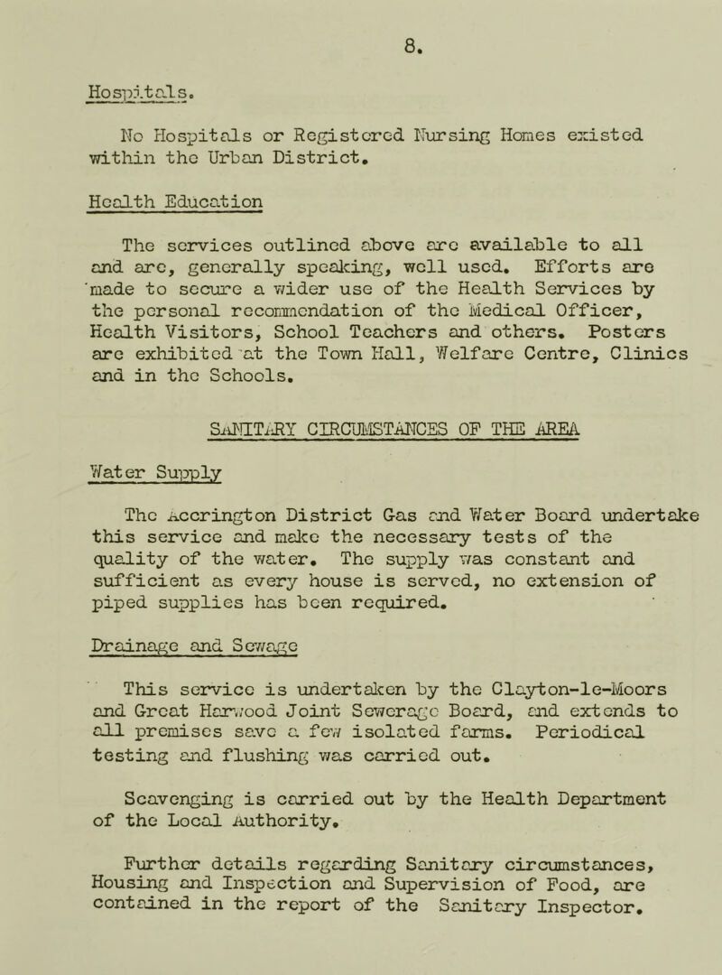 Hospitals. No Hospitals or Registered N\irsing Homes existed within the Urban District, Health Education The services outlined above arc available to all and arc, generally spealcing, well used. Efforts are 'made to secure a wider use of the Headth Services by the personal recommendation of the Medical Officer, Health Visitors, School Teachers and others. Posters are exhibited at the Town Hall, V/elfarc Centro, Clinics and in the Schools. Si-iNITillY CIRCUMSTiilTCES OF THE AREA V/ater Supply The Accrington District Gas ajid Y/ater Board undertake this service and malco the necessary tests of the quality of the v/ater. The supply v/as constant and sufficient as every house is served, no extension of piped supplies has been required. Drainage and SeY/ag;c This service is undertalcen by the Clayton-le-Moors and Great Har.;ood Joint Sewerage Board, and extends to all premises save a fev/ isolated farms. Periodical testing and flushing v/as carried out. Scavenging is carried out by the Health Department of the Local Authority, Further details regarding Sanitary circumstances. Housing and Inspection and Supervision of Food, are contained in the report of the Sanitary Inspector,