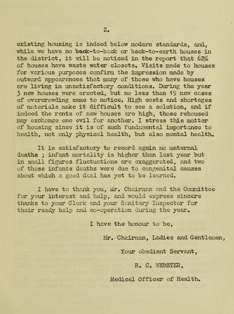 existing housing is indeed below modem standards, and, while we have no back-to-bcvdc or back-to-earth houses in the district, it will be noticed in the report that 62^o of houses have waste water closets. Visits made to houses for various purposes confirm the impression made by outward appearances that many of those who have houses are living in unsatisfactory conditions. During the year 3 new houses were erected, but no less than ne;? ca.ses of overcrowding came to notice. High costs and shortages of nf.terials make it difficult to see a solution, and if indeed the rents of new houses are high, those rehoused may exchange one evil for another, I stress this matter of housing since it is of such fundamental importance to health, not only physical health, but also mental health. It is satisfactory to record again no maternal deaths ; infant mortality is higher than last year but in small figures fluctuations are exaggerated, and two of those infants deaths were due to congeiiital causes about v/hich a good dca.1 has yet to be learned, I have to thank you, ivir. Chairman and the Committee for your interest and help, and would express sincere thanlcs to your Clerk and your Sanitary Inspector for their ready help and co-operation during the year, I ha.ve the honour to be, lir. Chairman, Ladies and Gentlemen, Your obedient Servant, R. C. Y/EBSTER, Medical Officer of Health.