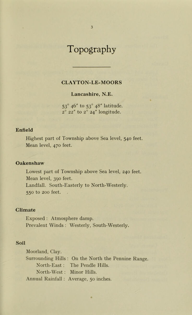 Topography CLAYTON-LE-MOORS Lancashire, N.E. 53° 46 to 53° 48 latitude. 2° 22 to 2° 24 longitude. Enfield Highest part of Township above Sea level, 540 feet. Mean level, 470 feet. Oakenshaw Lowest part of Township above Sea level, 240 feet. Mean level, 390 feet. Landfall. South-Easterly to North-Westerly. 550 to 200 feet. Climate Exposed ; Atmosphere damp. Prevalent Winds ; Westerly, South-Westerly. Soil Moorland, Clay. Surrounding Hills : On the North the Pennine Range. North-East : The Pendle Hills. North-West ; Minor Hills. Annual Rainfall; Average, 50 inches.