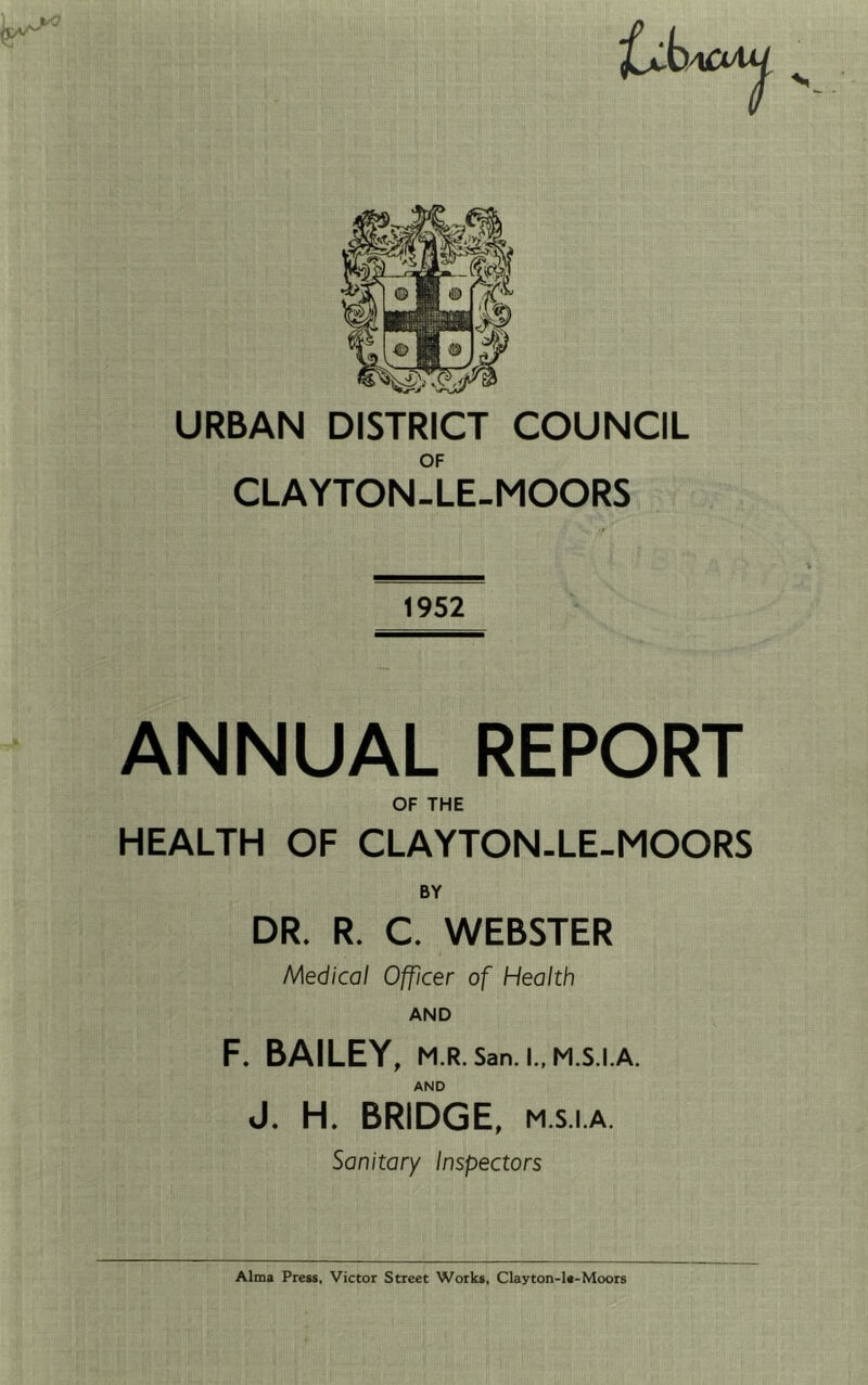 OF CLAYTON-LE-MOORS 1952 ANNUAL REPORT OF THE HEALTH OF CLAYTON-LE-MOORS BY DR. R. C. WEBSTER Medical Officer of Health AND F. BAILEY, M.R.San.l.,M.S.I.A. AND J. H. BRIDGE, M.S.I.A. Sanitary inspectors Alma Press, Victor Street Works, Clayton-1«-Moors