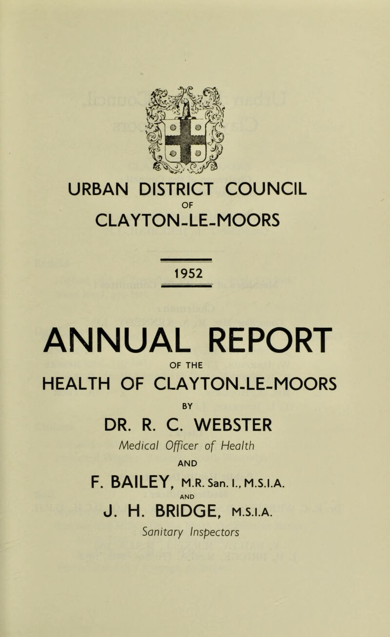 OF CLAYTON-LE-MOORS 1952 ANNUAL REPORT OF THE HEALTH OF CLAYTON-LE-MOORS BY DR. R. C. WEBSTER Medical Officer of Health AND F. BAILEY, M.R.San.l.,M.S.I.A. AND J, H. BRIDGE, M.s.i.A. Sanitary Inspectors