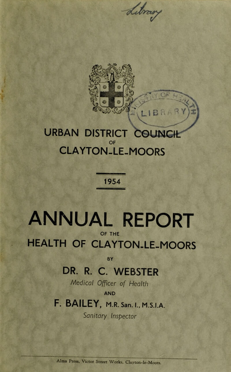 OF CLAYTON-LE-MOORS 1954 ANNUAL REPORT OF THE HEALTH OF CLAYTON-LE-MOORS DR. R. C. WEBSTER Medical Officer of Health AND F. BAILEY, M.R. San. I., M.S.I.A. Sanitary Inspector Alma Press, Victor Street Works. Clayton-le-Moors.