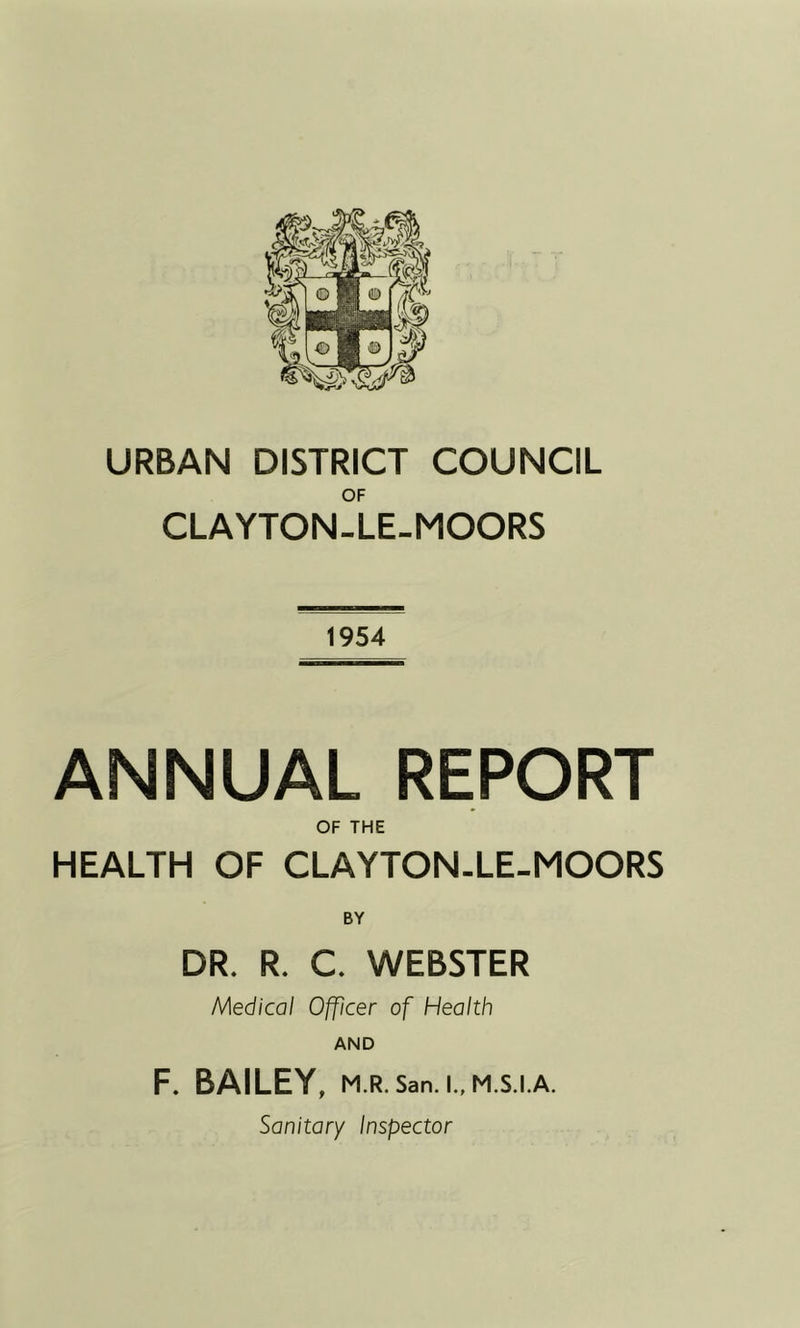 URBAN DISTRICT COUNCIL OF CLAYTON-LE-MOORS 1954 ANNUAL REPORT OF THE HEALTH OF CLAYTON-LE-MOORS BY DR. R. C. WEBSTER Medical Officer of Health AND F. BAILEY, M.R. San. I., M.S.I.A. Sanitary Inspector