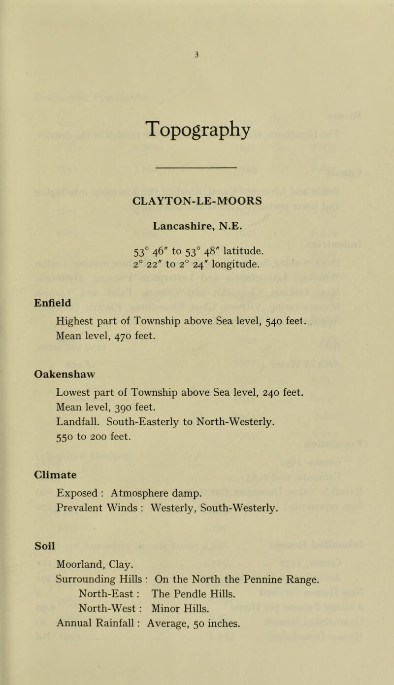 Topography CLAYTON-LE-MOORS Lancashire, N.E. 53° 46 to 53° 48 latitude. 2° 22 to 2° 24 longitude. Enfield Highest part of Township above Sea level, 540 feet. Mean level, 470 feet. Oakenshaw Lowest part of Township above Sea level, 240 feet. Mean level, 390 feet. Landfall. South-Easterly to North-Westerly. 550 to 200 feet. Climate Exposed : Atmosphere damp. Prevalent Winds : Westerly, South-Westerly. Soil Moorland, Clay. Surrounding Hills : On the North the Pennine Range. North-East: The Pendle Hills. North-West: Minor Hills. Annual Rainfall: Average, 50 inches.