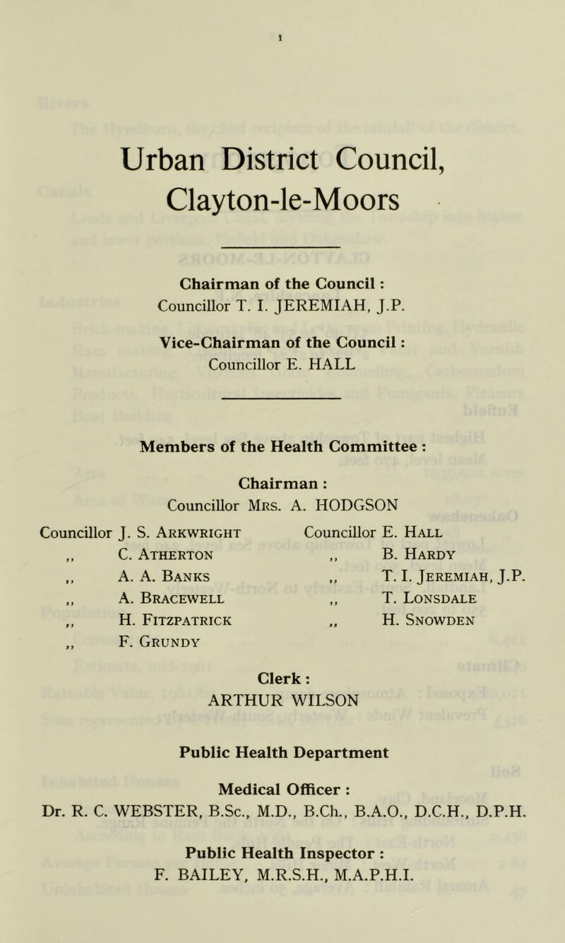 Urban District Council, Clayton-le-Moors Chairman of the Council: Councillor T. I. JEREMIAH, J.P. Vice-Chairman of the Council: Councillor E. HALL Members of the Health Committee : Chairman: Councillor Mrs. A. HODGSON Councillor J. S. Arkwright Councillor E. Hall C. Atherton A. A. Banks B. Hardy T. 1. Jeremiah, J.P. T. Lonsdale H. Snowden A. Bracewell H. Fitzpatrick F. Grundy Clerk: ARTHUR WILSON Public Health Department Medical Officer: Dr. R. C. WEBSTER, B.Sc., M.D., B.Ch., B.A.O., D.C.H., D.P.H. Public Health Inspector : F. BAILEY. M.R.S.H.. M.A.P.H.I.