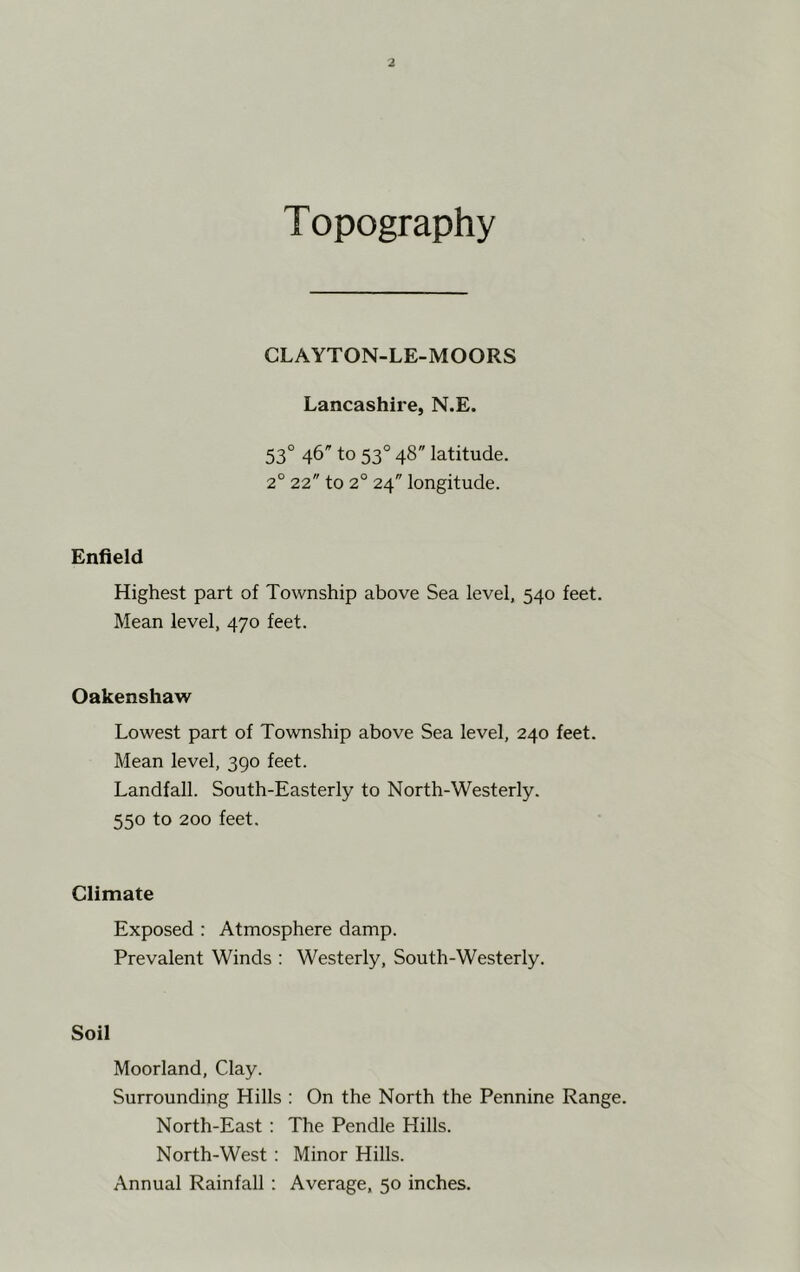 Topography CLAYTON-LE-MOORS Lancashire, N.E. 53° 46 to 53° 48 latitude. 2° 22 to 2° 24 longitude. Enfield Highest part of Township above Sea level, 540 feet. Mean level, 470 feet. Oakenshaw Lowest part of Township above Sea level, 240 feet. Mean level, 390 feet. Landfall. South-Easterly to North-Westerly. 550 to 200 feet. Climate Exposed : Atmosphere damp. Prevalent Winds : Westerly, South-Westerly. Soil Moorland, Clay. Surrounding Hills : On the North the Pennine Range. North-East : The Pendle Hills. North-West: Minor Hills.