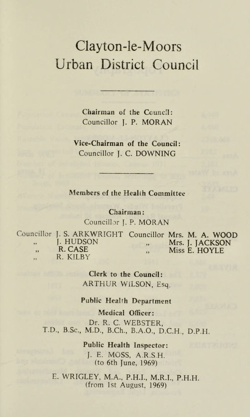 Clayton-le-Moors Urban District Council Chairman of the Ccuiicn: Councillor J. P. MORAN Vice-Chairman of the Council: Councillor J. C. DOWNING Members of the Health Committee Chairman: Councillor J. P. MORAN llor ]. S. ARKWRIGHT Councillor Mrs. M. A. WOOD I- HUDSON „ Mrs. J. JACKSON R. CASE „ Miss E. HOYLE R. KILBY Clerk to the Council: ARTHUR WILSON, Esq. Public Health Department Medical Officer: Dr. R. C. WEBSTER, T.D., B.Sc., M.D., B.Ch., B.A.O., D.C.H., D.P.H. Public Health Inspector: J. E. MOSS, A.R.S.H. (to 6th June, 1969) E. WRIGLEY, M.A., P.H.L, M.R.L, P.H.H. (from 1st August, 1969)