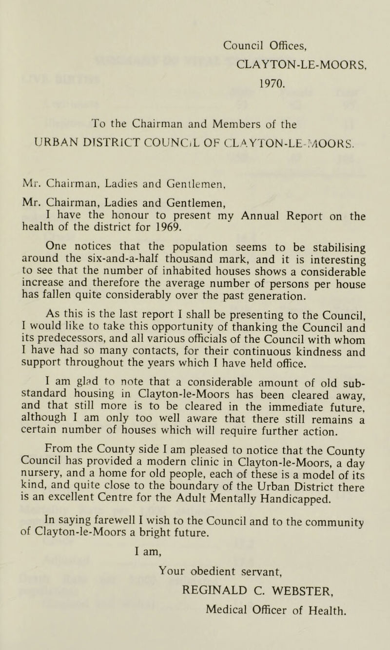 Council Offices, CLAYTON-LE-MOORS, 1970. To the Chairman and Members of the URBAN DISTRICT COUNC.L OF CLAYTON-LE-MOORS. Mr. Chairman, Ladies and Genilemen, Mr. Chairman, Ladies and Gentlemen, I have the honour to present my Annual Report on the health of the district for 1969. One notices that the population seems to be stabilising around the six-and-a-half thousand mark, and it is interesting to see that the number of inhabited houses shows a considerable increase and therefore the average number of persons per house has fallen quite considerably over the past generation. As this is the last report I shall be presenting to the Council, I would like to take this opportunity of thanking the Council and its predecessors, and all various officials of the Council with whom I have had so many contacts, for their continuous kindness and support throughout the years which I have held office. I am glad to note that a considerable amount of old sub- standard housing in Clayton-le-Moors has been cleared away, and that still more is to be cleared in the immediate future, although I am only too well aware that there still remains a certain number of houses which will require further action. From the County side I am pleased to notice that the County Council has provided a modern clinic in Clayton-le-Moors, a day nursery, and a home for old people, each of these is a model of its kind, and quite close to the boundary of the Urban District there is an excellent Centre for the Adult Mentally Handicapped. In saying farewell I wish to the Council and to the community of Clayton-le-Moors a bright future. I am. Your obedient servant, REGINALD C. WEBSTER, Medical Officer of Health.