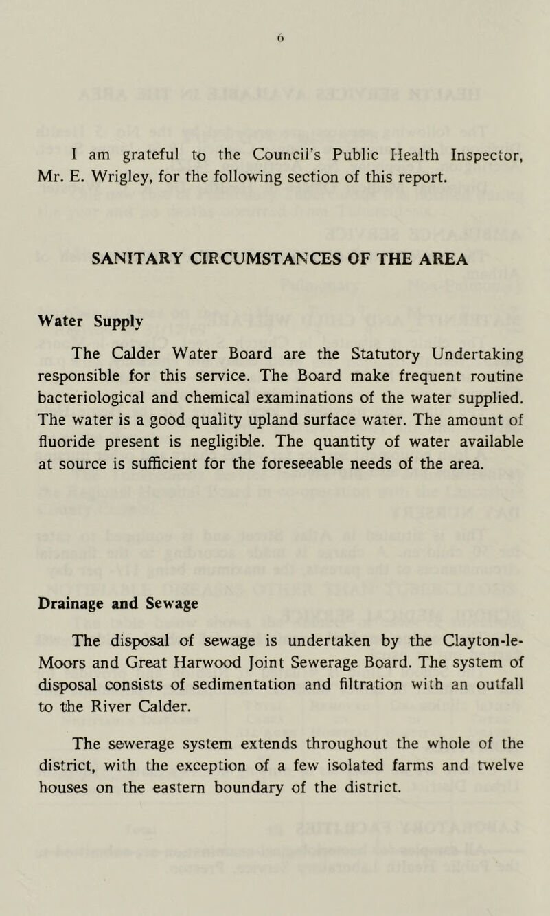 I am grateful to the Council’s Public Health Inspector, Mr. E. Wrigley, for the following section of this report. SANITARY CIRCUMSTANCES OF THE AREA Water Supply The Calder Water Board are the Statutory Undertaking responsible for this service. The Board make frequent routine bacteriological and chemical examinations of the water supplied. The water is a good quality upland surface water. The amount of fluoride present is negligible. The quantity of water available at source is sufficient for the foreseeable needs of the area. Drainage and Sewage The disposal of sewage is undertaken by the Clayton-le- Moors and Great Harwood Joint Sewerage Board. The system of disposal consists of sedimentation and filtration with an outfall to the River Calder. The sewerage system extends throughout the whole of the district, with the exception of a few isolated farms and twelve houses on the eastern boundary of the district.