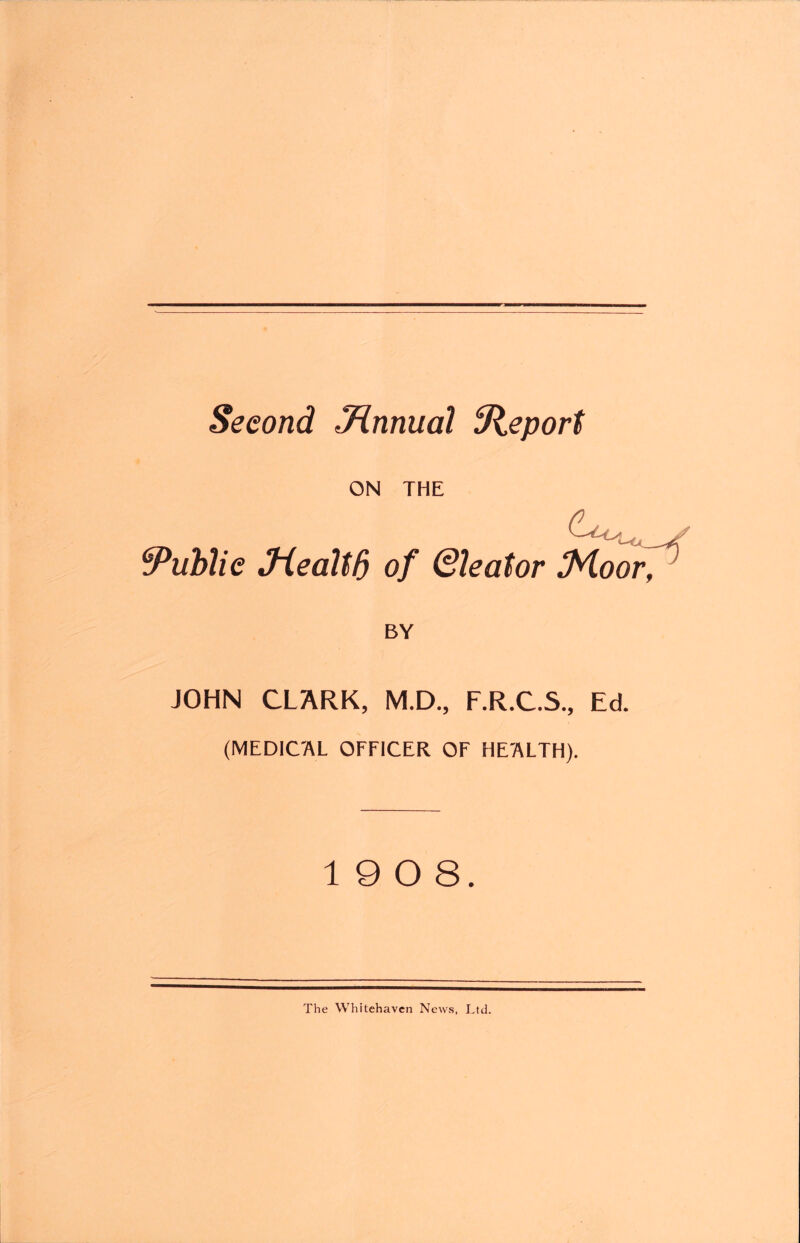 Second Jinnual ^Report ON THE Public Jiealtb of Qleator !Moor^ BY JOHN CLARK, M.D., F.R.C.S., Ed. (MEDICAL OFFICER OF HEALTH). 19 0 8. The Whitehaven New.s, Ltd.