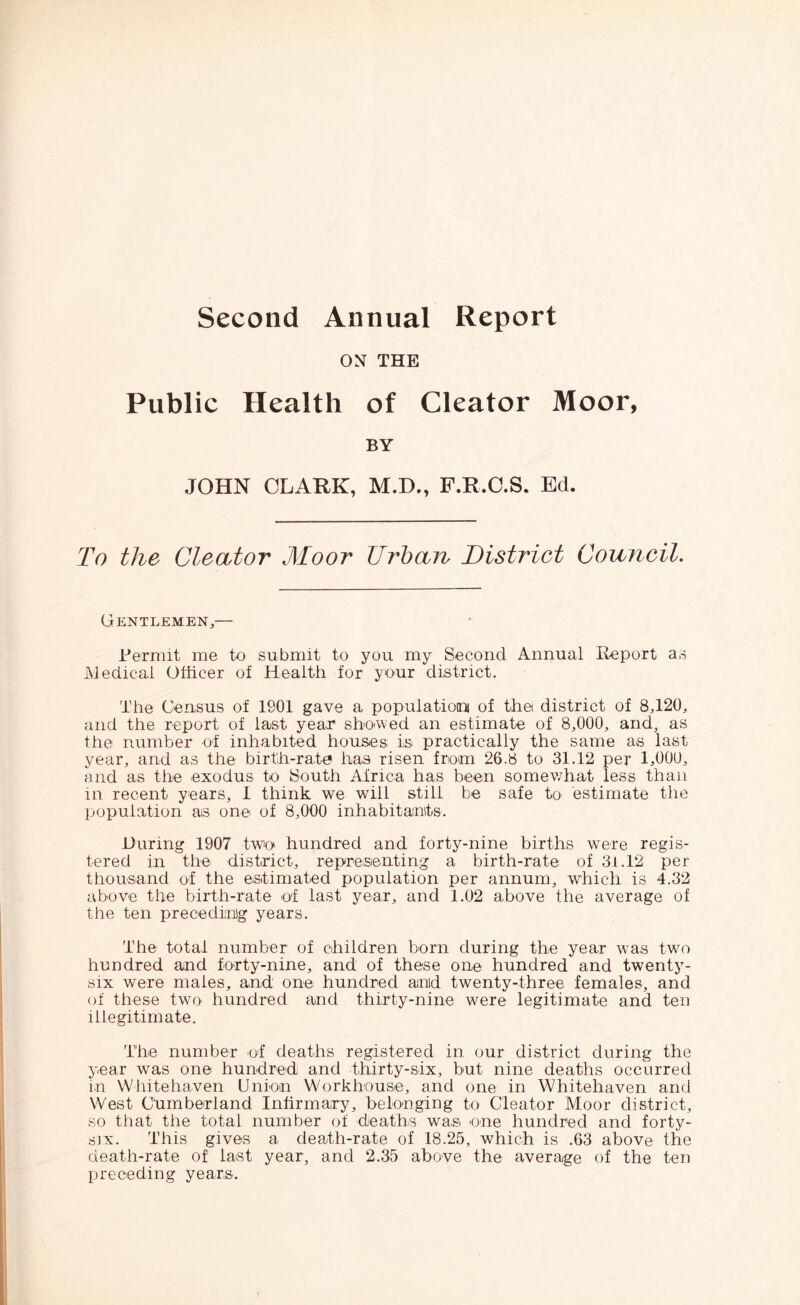 ON THE Public Health of Cleator Moor, BY JOHN CLARK, M.D., F.R.O.S. Ed. To the Cleator Moor Urban District Council. Gentlemen,— Permit me to submit to you my Second Annual Report as Medical Officer of Health for your district. The Census of 1901 gave a populatioini of the district of 8,120, and the report of last year shO'Wed an estimate of 8,000, and, as the number of inhabited houses is practically the same as last year, and as the birth-rate has risen from 26.8 to 31.12 per 1,000, and as the exodus to South Africa has been somewhat less than in recent years, I think we will still be safe to estimate the population as one of 8,000 inhabitants. During 1907 twin hundred and forty-nine births were regis- tered in the district, repreisenting a birth-rate of 31.12 per thousand of the estimated population per annum, which is 4.32 above the birth-rate of last year, and 1.02 above the average of the ten preceding years. The total number of children born during the year was two hundred and forty-nine, and of these one hundred and twenty- six were males, and one hundred and twenty-three females, and of these two hundred and thirty-nine were legitimate and ten illegitimate. The number of deaths registered in our district during the year was one hundred and thirty-six, but nine deaths occurred in Whitehaven Union Workhouse, and one in Whitehaven and West Chmberland Infirmary, belonging to Cleator Moor district, so that the total number of deaths was one hundred and forty- six. This gives a death-rate of 18.25, which is .63 above the death-rate of last year, and 2.35 above the average of the ten preceding years.