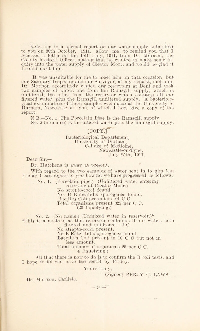 Referring to' a speciial reipoirt an our waiter supply submitted to you on 30th October, 1911, allow me to remind you that I received a letter oai the 15th July, 1911, from Dr. Moiieon, the CoLiinty Medical Officer, stating that he wanted to make^ some in- quiry into the water supply of Cleator Moor, and would be glad d I could meet him. It was unsuitable for me to meiet him on that oecasion, but our Sanitary InspevitiOr and our Surveyor, at my request, met him. Dr. Morisoai aceordingly visited our resiervoirs at Dent and took two sarnples of water, one from the Eamsgill supply, which is unfiltered, the other from the reiservoir which containis all cur filtered wateir, plus the Raimisgill unfiltered supply. A bacteriolo- gical examination of these samples was made at the University of Durham, Newcastle-omTyne, of which I here give a copy of the report. N.B.—No. 1. The Porcelain Pipe iS' the Ramsgill supply. No'. 2 (no name) is the filtered water plus the^ Ramsgill supply. Dear Sir,— [ooPY;f^*' Eacteriologicial Deipartment, Univiensity of Durham, College of Medicine, N ew caetle-oin-TyniC, July 25th, 1911. Dr. Hutchens is. away at present. With regard to the twoi samples' of water sent in to him last Friday I can report to your how far we have progressed as- folloiws : No. 1. (Porcelain pipe.) (Unfiltered water entering reiservodr at Cleator Moor.) Noi strepto-cocci found. No. B Enteriitidis sporogenes found. Bavilluis Cbli presient in .01 0 O. Total organisniis present 325 per C C. (20 liquefying.) No. 2. (Noi naiiie.) (Unmixeid water in reservoir.)* *Thia is a mistake as this^ reiserA^oir contains' all our waticr, both filtered and unfiltered.—J.C. No strepto-cioecii present. No B EnteritidiiS' sporogenes found. Baccilluis Coll presient In 10 O C' but not in less -amount. Total number' of lorganisims 25 per C G. 4 liquefying.) All that there is now to do is toi confirm the B coli tests, and I hope to let you have the result by Friday. Dr. Morison, Carlisle. Yours truly, (Signed) PERCY C. RAWS.