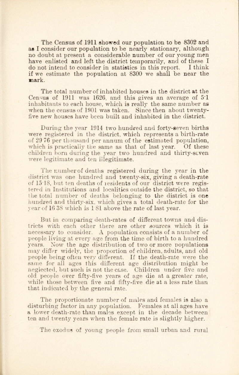 The Census of 1911 showed our population to be 8302 and as I consider our popalation to be nearly stationary, although no doubt at present a considerable number of our young men have enlisted and left the district temporarily, and of these I do not intend to consider in statistics in this report. I think if we estimate the population at 8300 we shall be near the nark. The total number of inhabited houses in the district at the Census of 1911 was 1626, and this gives an average of 5T inhabitants to each house, wliich is reallv the same number as when the census of 1901 was taken. Since then about twenty- five new houses have been built and inhabited in the district. During the year 1914 two hundred and forty-seven births were registered in the district, which represents a birth-rate of 29 76 per thousand per annum of the estimated population, which is practically the same as that of last year. Of these children born during the year two hundred and thirty-seven were legitimate and ten illegitimate. The number of deaths registered during the year in the district was one hundred and twenty-six, giving a death-rate of 15‘18, V)ut ten deaths of lesidents of our district were regis- tered in Institutions and localities outside the district, so that tiie total number of deaths belonging to the district is one hundred and thirty-six, which gives a total death-rate for the year of 16 38 which is 1 81 above the rate of last year. But in comparing death-rates of different towns and dis- tricts with each other there are other sources Avhich it is necessary to consider. A population consists of a number of people living at every age from the time of birth to a hundred years. Now the age distribution of two or more populations may differ widely, the proportion of children, adults, and old people being often veiy different. If the death-rate were the same for all ages this different age distribution might be neglected, but such is not the case. Children under five and old people over fifty-five years of age die at a greater rate, while those between five and fiftv-five die at a less rate than «/ that indicated by the general rate. The proportionate number of males and females is also a disturbing factor in any population. Females at all ages have a lower death-rate than males except in the decade between ten and twenty years when, the female rate is slightly higher. The exodus of young people from small urban and rinal