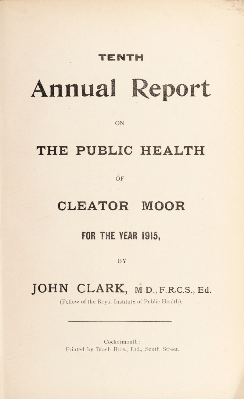 TEMTH Annual Report ON THE PUBLIC HEALTH OF CLEATOR MOOR FOR THE YEAR 1915, JOHN CLARK, M.D., F.R.C.S., Ed. (Fellow of the Royal Institute of Public Health). Cockermouth : Printed by Brash Bros., Ltd., South Street.