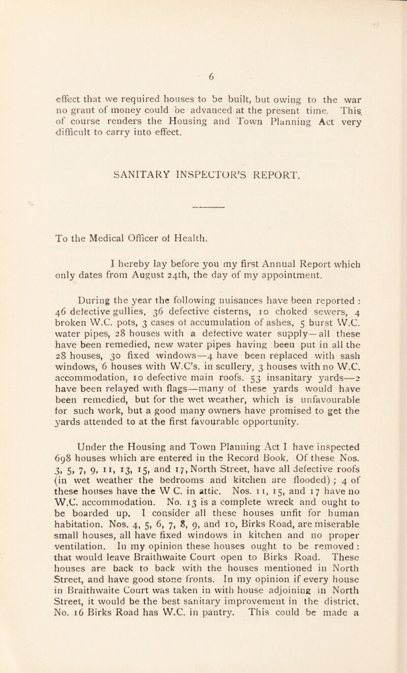 effect that we required houses to be built, but owing to the war no grant of money could be advanced at the present time. This of course renders the Housing and Town Planning Act very difficult to carry into effect. SANITARY INSPECTOR’S REPORT. To the Medical Officer of Health. I hereby lay before you my first Annual Report which only dates from August 24th, the day of my appointment. During the year the following nuisances have been reported : 46 detective gullies, 36 defective cisterns, 10 choked sewers, 4 broken W.C. pots, 3 cases of accumulation of ashes, 5 burst W.C. water pipes, 28 houses with a defective water supply—all these have been remedied, new water pipes having been put in all the 28 houses, 30 fixed windows—4 have been replaced with sash windows, 6 houses with W.C’s. in scullery, 3 houses with no W.C. accommodation, 10 defective main roofs. 53 insanitary 3^ards—2 have been relayed with flags—many of these yards would have been remedied, but for the wet weather, which is unfavourable for such work, but a good many owners have promised to get the yards attended to at the first favourable opportunity. Under the Housing and Town Planning Act I have inspected 698 houses which are entered in the Record Book. Of these Nos. 3t 5) 7> 9> ^3> 17, North Street, have all defective roofs (in wet weather the bedrooms and kitchen are flooded) ; 4 of these houses have the W C. in attic. Nos. 11, 15, and 17 have no W.C. accommodation. No. 13 is a complete wreck and ought to be boarded up. I consider all these houses unfit for human habitation. Nos. 4, 5, 6, 7, 8, 9, and 10, Birks Road, are miserable small houses, all have fixed windows in kitchen and no proper ventilation. In my opinion these houses ought to be removed : that would leave Braithwaite Court open to Birks Road. These houses are back to back with the houses mentioned in North Street, and have good stone fronts. In my opinion if every house in Braithwaite Court was taken in with house adjoining in North Street, it would be the best sanitary improvement in the district. No. 16 Birks Road has W.C. in pantry. This could be made a