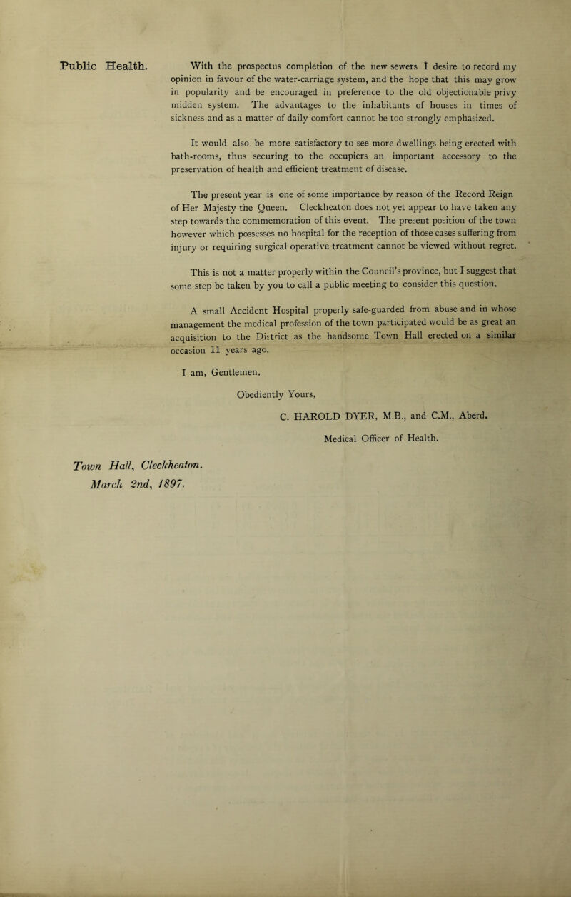 Public Health. With the prospectus completion of the new sewers 1 desire to record my opinion in favour of the water-carriage system, and the hope that this may grow in popularity and be encouraged in preference to the old objectionable privy midden system. The advantages to the inhabitants of houses in times of sickness and as a matter of daily comfort cannot be too strongly emphasized. It would also be more satisfactory to see more dwellings being erected with bath-rooms, thus securing to the occupiers an important accessory to the preservation of health and efficient treatment of disease. The present year is one of some importance by reason of the Record Reign of Her Majesty the Queen. Cleckheaton does not yet appear to have taken any step towards the commemoration of this event. The present position of the town however which possesses no hospital for the reception of those cases suffering from injury or requiring surgical operative treatment cannot be viewed without regret. This is not a matter properly within the Council’s province, but I suggest that some step be taken by you to call a public meeting to consider this question. A small Accident Hospital properly safe-guarded from abuse and in whose management the medical profession of the town participated would be as great an acquisition to the District as the handsome Town Hall erected on a similar occasion 11 years ago. I am, Gentlemen, Obediently Yours, C. HAROLD DYER, M.B., and C.M., Aberd. Medical Officer of Health. Town Hall, Cleckheaton. March 2nd, /897.