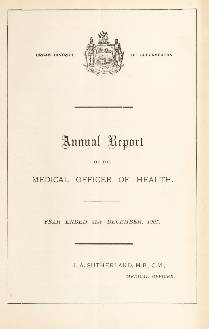 URBAN DISTRICT OF CLECKHEATON ILnmtal llcport OF THE MEDICAL OFFICER OF HEALTH. YEAR ENDED 31st DECEMBER, 1907. J. A. SUTHERLAND, M.B., C.M., MEDICAL OFFICER.