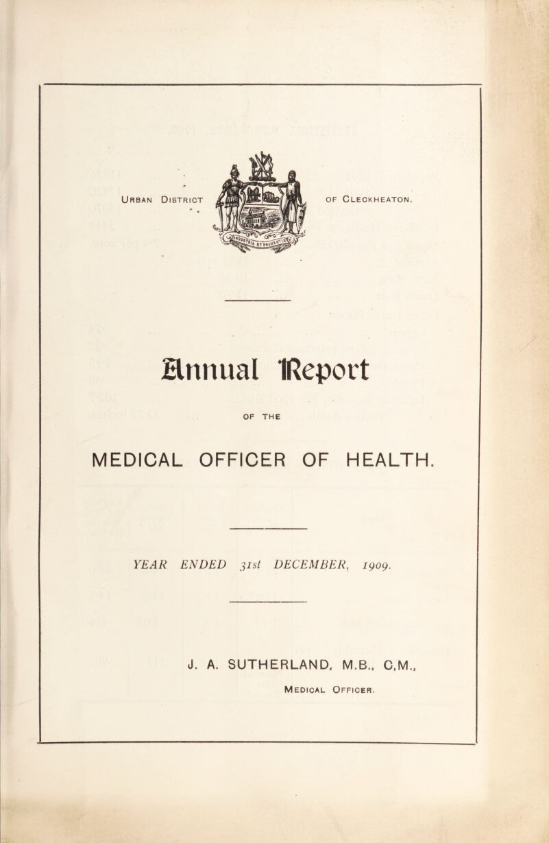 OF Cleckheaton. Hnnual IReport OF THE MEDICAL OFFICER OF HEALTH. YEAR ENDED 31st DECEMBER, 1909. J. A. SUTHERLAND. M.B.. C.M.. Medical Officer.