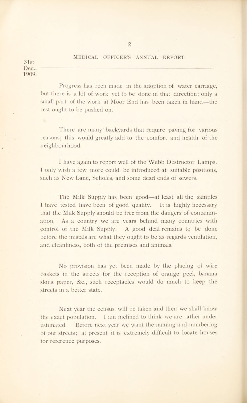 MEDICAL OFFICER’S ANNUAL REPORT. 31st Dec., 1909. Proi.^ress has been made in the adoption of water carriage, but there is a lot of work yet to be done in that direction; only a small part of the work at Moor End has been taken in hand—the rest ought to be pushed on. There are many backyards that require paving for various reasons; this would greatly add to the comfort and health of the neighbourhood. I have again to report well of the Webb Destructor Lamps. I only wish a few more could be introduced at suitable positions, such as New Lane, Scholes, and some dead ends of sewers. The Milk Supply has been good—at least all the samples I have tested have been of good quality. It is highly necessary that the Milk Supply should be free from the dangers of contamin- ation. As a country we are years behind many countries with control of the Milk Supply. A good deal remains to be done before the mistals are what they ought to be as regards ventilation, and cleanliness, both of the premises and animals. No provision has yet been made by the placing of wire baskets in the streets for the reception of orange peel, banana skins, paper, &c., such receptacles would do much to keep the streets in a better state. Next year the census will be taken and then we shall know the exact population. I am inclined to think we are rather under estimated. Before next year we want the naming and numbering of our streets; at present it is extremely difficult to locate houses for reference purposes.