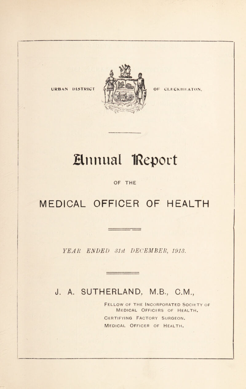 URBA^ DISTRICT OF CFHCKIIhATON. Hnniial IRepout OF THE MEDICAL OFFICER OF HEALTH YEAR ENDED Slst DECEMBER, 191S. J. A. SUTHERLAND, M.B., C.M, Fellow of the Incorporated society of Medical Officers of Health. Certifying Factory Surgeon. Medical Officer of Health.