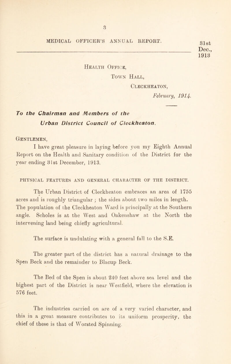 s MEDICAL OFFICER’S ANNUAL REPORT. 31st Dec., 1913 Health Office, Town Hall, Cleckheaton, February^ 1914> To the Chairman and Members of the Urban District Council of Cleckheaton. Gentlemen, I have great pleasure in laying before you my Eighth Annual Report on the Health and Sanitary condition of the District for the year ending 31st December, 1913. PHYSICAL FEATURES AND GENERAL CHAHACTER OF THE DISTRICT. The Urban District of Cleckheaton embraces an area of 1755 acres and is roughly triangular ; the sides about two miles in length. The population of ihe Cleckheaton Ward is principally at the Southern angle. Scholes is at the West and Oakenshaw at the North the intervening land being chiefly agricultural. The surface is undulating with a general fall to the S.E. The greater part of the district has a natural drainage to the Spen Beck and the remainder to Blacup Beck. The Bed of the Spen is about 240 feet above sea level and the highest part of the District is near Westfield, where the elevation is 576 feet. The industries carried on are of a very varied character, and this in a great measure contributes to its uniform prosperity, the chief of these is that of Worsted Spinning.