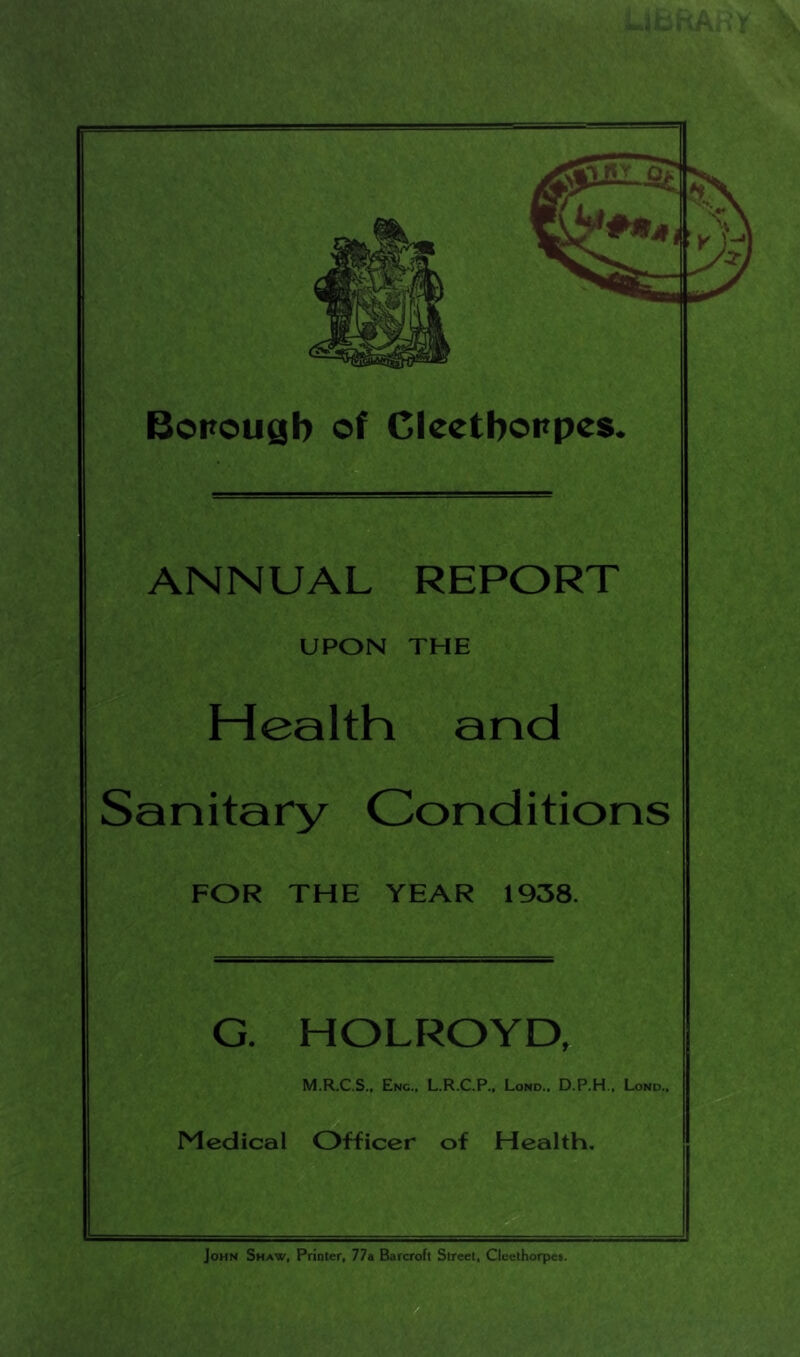 Borouyb of Clcctboppes. i- ANNUAL REPORT UPON THE Health and Sanitary Conditions FOR THE YEAR 1938. G. HOLROYD, M.R.C.S., Enc., L.R.C.P., Lond.. D.P.H., Lond., Medical Officer of Health. John Shaw, Printer, 77a Barcroft Street, Clcethorpes.