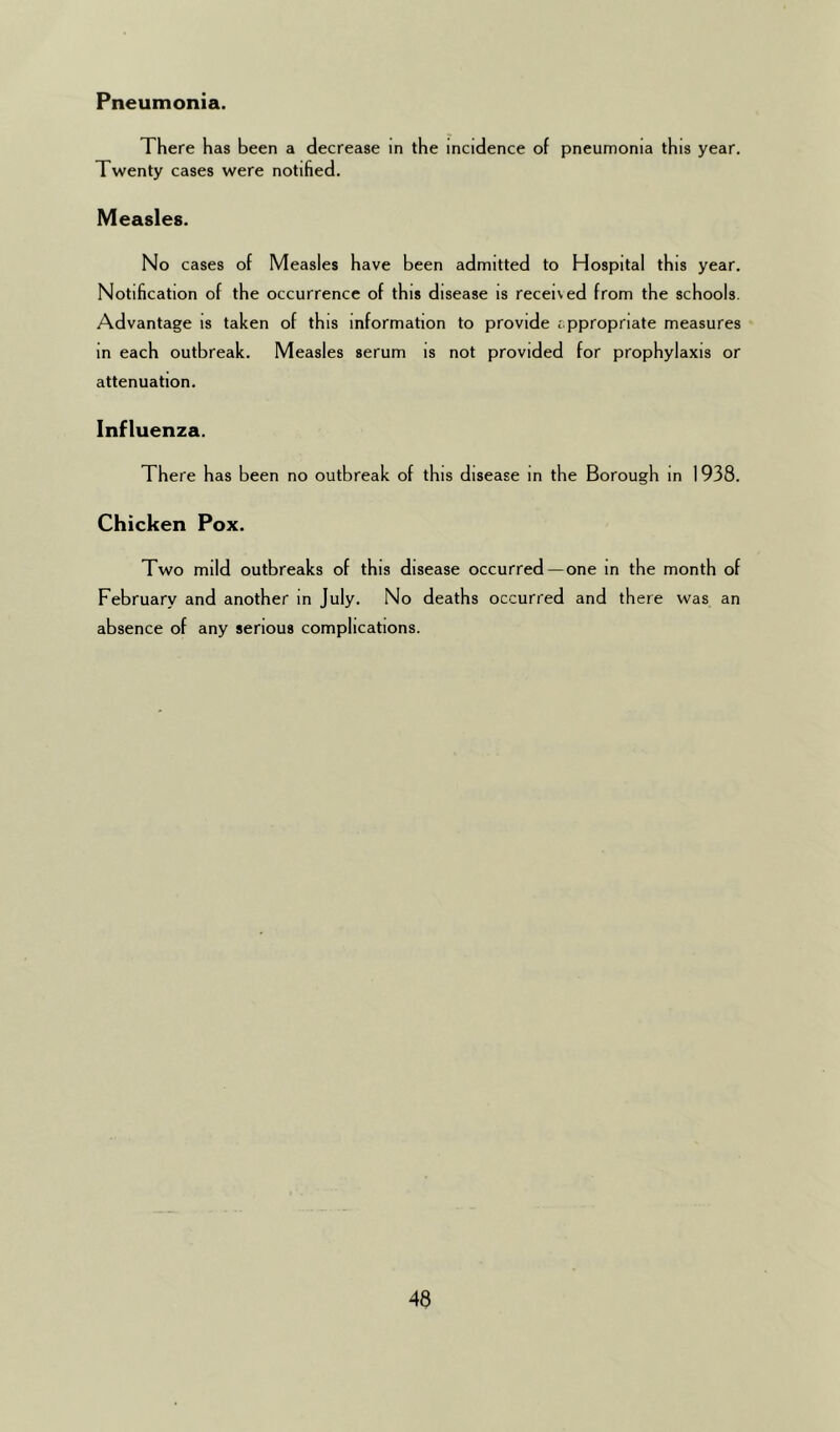 There has been a decrease in the incidence of pneumonia this year. Twenty cases were notified. Measles. No cases of Measles have been admitted to Hospital this year. Notification of the occurrence of this disease is received from the schools. Advantage is taken of this information to provide appropriate measures in each outbreak. Measles serum is not provided for prophylaxis or attenuation. Influenza. There has been no outbreak of this disease in the Borough in 1938. Chicken Pox. Two mild outbreaks of this disease occurred —one in the month of February and another in July. No deaths occurred and there was an absence of any serious complications.