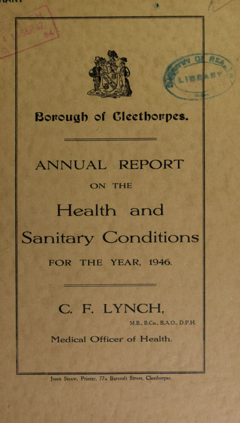 ANNUAL REPORT ON THE Health and I Sanitary Conditions FOR THE YEAR, 1946. C. F. LYNCH, M.B., B.Ch., B.A.O.. D.P.H. Medical Officer of Health. John Shaw, Printer, 77a Barcroft Street. Cleethorpes.