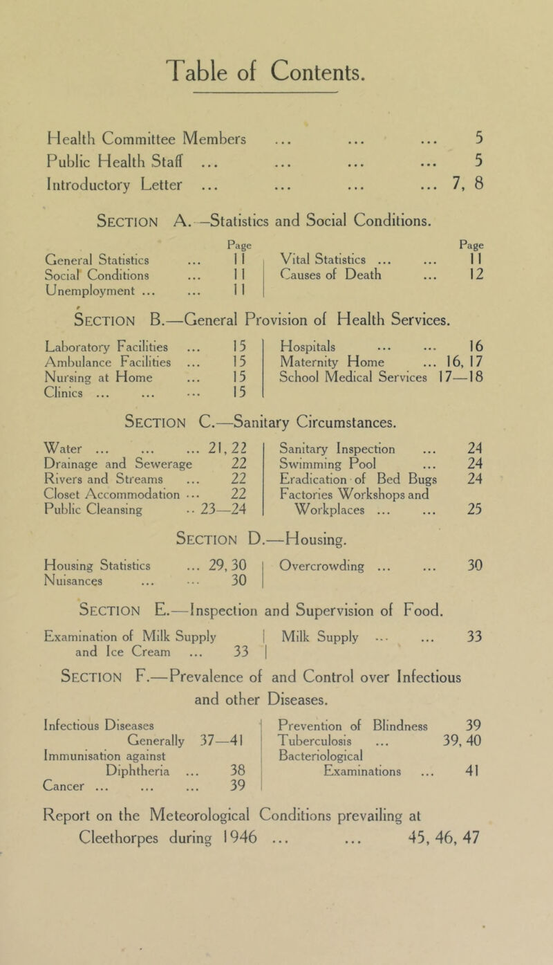 Table of Contents. Health Committee Members Public Health Staff Introductory Letter 5 5 7, 8 Section A. —Statistics and Social Conditions. Page Page General Statistics 11 Vital Statistics ... 11 Social Conditions 11 Causes of Death 12 Unemployment ... 11 9 Section B.—General Provision of Health Services. Laboratory Facilities 15 Hospitals 16 Ambulance Facilities 15 Maternity Home ... 16, 17 Nursing at Home 15 School Medical Services 17— -18 Clinics ... 15 Section C.—Sanitary Circumstances. Water ... ... 21,22 Sanitary Inspection 24 Drainage and Sewerag e 22 Swimming Pool 24 Rivers and Streams 22 Eradication of Bed Bugs 24 Closet Accommodation 22 Factories Workshops and Public Cleansing .. 23—24 Workplaces ... 25 Section D.—Housing. Housing Statistics ... 29,30 Overcrowding ... 30 Nuisances 30 Section E.— Inspection and Supervision of Food. Examination of Milk Supply 1 Milk Supply 33 and Ice Cream 33 1 Section F.—Prevalence of and Control over Infectious and other Diseases. Infectious Diseases Prevention of Blindness 39 Generally 37-41 Tuberculosis ... 39,40 Immunisation against Bacteriological Diphtheria 38 Examinations 41 Cancer ... 39 Report on the Meteorological Conditions prevailing at Cleethorpes during 1946 ... ... 45,46,47