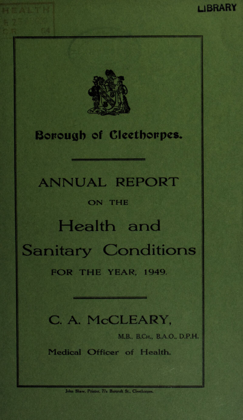 UBRARY Borough of Cleetborpes. ANNUAL REPORT ON THE Health and Sanitary Conditions FOR THE YEAR, 1949. C. A McCLEARY, M.B., B.Ch., B.A.O., D.P.H. Medical Officer of Health. John Shaw, Printer. 77a Bareroh St., Cleethorpea.