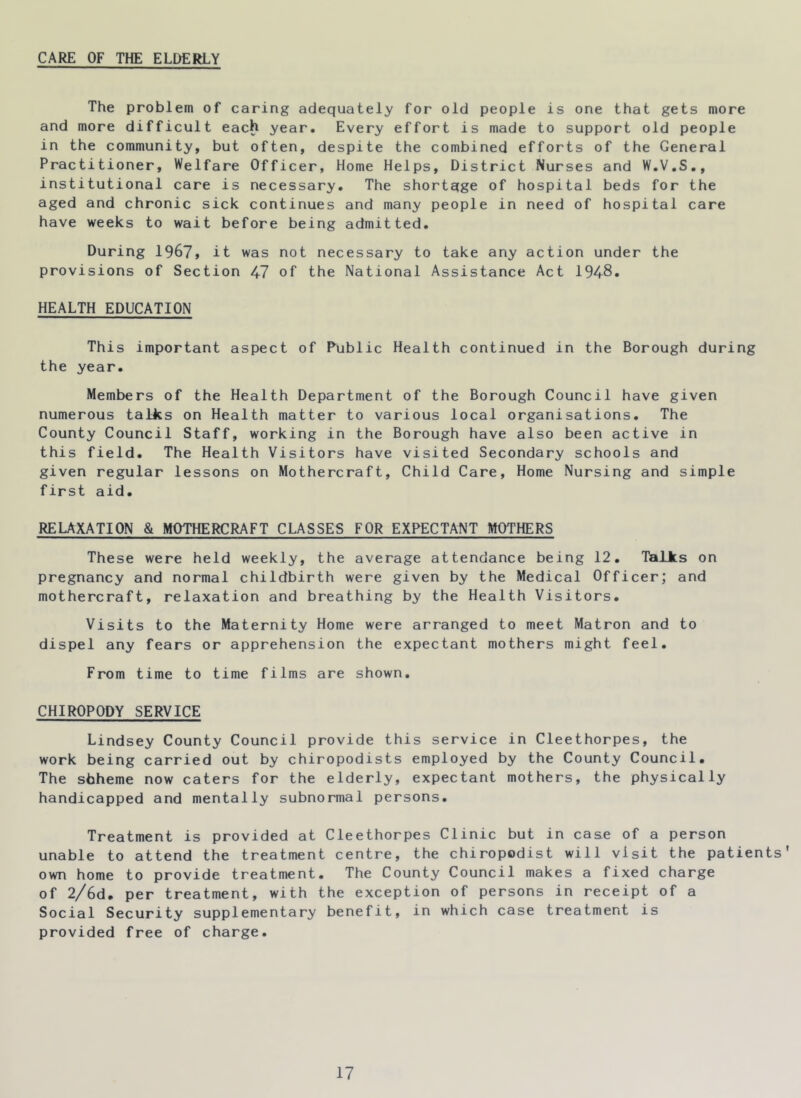 CARE OF THE ELDERLY The problem of caring adequately for old people is one that gets more and more difficult each year. Every effort is made to support old people in the community, but often, despite the combined efforts of the General Practitioner, Welfare Officer, Home Helps, District Nurses and W.V.S,, institutional care is necessary. The shortage of hospital beds for the aged and chronic sick continues and many people in need of hospital care have weeks to wait before being admitted. During 1967, it was not necessary to take any action under the provisions of Section 47 of the National Assistance Act 1948. HEALTH EDUCATION This important aspect of Public Health continued in the Borough during the year. Members of the Health Department of the Borough Council have given numerous talks on Health matter to various local organisations. The County Council Staff, working in the Borough have also been active in this field. The Health Visitors have visited Secondary schools and given regular lessons on Mothercraft, Child Care, Home Nursing and simple first aid. RELAXATION & MOTHERCRAFT CLASSES FOR EXPECTANT MOTHERS These were held weekly, the average attendance being 12. Talks on pregnancy and normal childbirth were given by the Medical Officer; and mothercraft, relaxation and breathing by the Health Visitors. Visits to the Maternity Home were arranged to meet Matron and to dispel any fears or apprehension the expectant mothers might feel. From time to time films are shown. CHIROPODY SERVICE Lindsey County Council provide this service in Cleethorpes, the work being carried out by chiropodists employed by the County Council. The sbheme now caters for the elderly, expectant mothers, the physically handicapped and mentally subnormal persons. Treatment is provided at Cleethorpes Clinic but in case of a person unable to attend the treatment centre, the chiropodist will visit the patients' own home to provide treatment. The County Council makes a fixed charge of 2/6d. per treatment, with the exception of persons in receipt of a Social Security supplementary benefit, in which case treatment is provided free of charge.