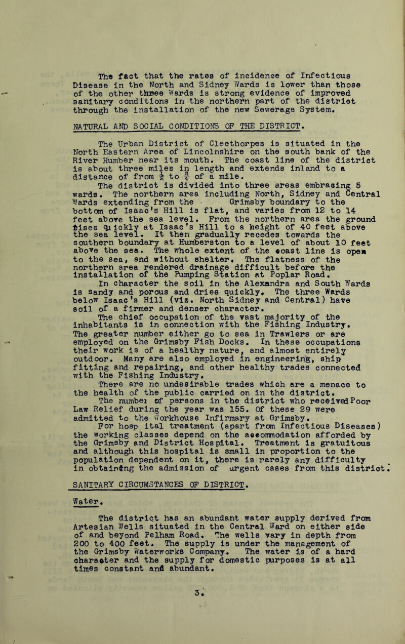 The fact that the rates of incidence of Infectious Disease in the Worth and Sidney Wards is lower than those of the other three Wards is strong evidence of improved sanitary conditions in the northern part of the district through the installation of the new Sewerage System. NATURAL AWD SOCIAL CONDITIONS OP THE DISTRICT. The Urban District of Cleethorpes is situated in the Worth Eastern Area of Lincolnshire on the south bank of the River Humber near Its mouth. The coast line of the district is about three miles in length and extends inland to a distance of from i to f of a mile. The district is divided into three areas embracing 5 wards. The northern area including North, Sidney and Central Wards extending from the • Grimsby boundary to the bottom of Isaac’s Hill is flat, and varies from 12 to 14 feet above the sea level. From the northern area the ground *ises qiicklv at Isaac’s Hill to a height of 40 feet above the sea level. It then gradually recedes towards the southern boundary at Humberston to a level of about 10 feet above the sea. The whole extent of the coast line is ope* to the sea, and without shelter. The flatness of the northern area rendered drainage difficult before the installation of the Pumping Station at Poplar Road. In character the soil in the Alexandra and South Wards is sandy and porous and dries quickly. The three Wards below Isaac's Hill (viz. North Sidney and Central) have soil of a firmer and denser character. The chief occupation of the vast majority of the inhabitants is in connection with the Fishing Industry. The greater number either go to sea in Trawlers or are employed on the Grimsby Fish Docks. In these occupations their work is of a healthy nature, and almost entirely outdoor. Many are also employed In engineering, ship fitting and repairing, and other healthy trades connected with the Fishing Industry. There are no undesirable trades which are a menace to the health of the public carried on in the district. The numbei of persons in the district who received Poor Law Relief during the year was 155. Of these 29 were admitted to the Workhouse Infirmary at Grimsby. For hosp ital treatment (apart from Infectious Diseases) the working classes depend on the accommodation afforded by the Grimsby and District Hospital. Treatment Is gratuitous and although this hospital is small in proportion to the population dependent on it, there is rarely any difficulty in obtaining the admission of argent cases from this district SANITARY CIRCUMSTANCES OF DISTRICT, Water. The district has an abundant water supply derived from Artesian 7/ells situated in the Central Ward on either side of and beyond Pelham Road. The wells vary in depth from 200 to 400 feet. The supply is under the management of the Grimsby Waterworks Company. The water is of a hard character and the supply for domestic purposes is at all times constant and abundant.