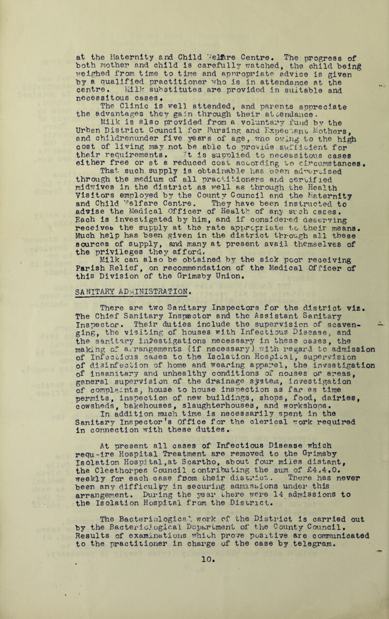 at the Maternity and Child k'elgire Centre. The progress of both mother and child is carefully watched, the child being weighed from time to time and appropriate advice is given by a qualified practitioner who is in attendance at the centre. Milk substitutes are provided in suitable and necessitous cases. The Clinic is well attended, and parents appreciate the advantages they gain through their attendance* Milk is also provided from a voluntary fund by the Urban District Council for Nursing ana Expectant Mothers, and childrenunder five years of age, who owing to the high cost of living may not be able to provide sufficient for their requirements. It is supplied to necessitous cases either free or at a reduced cost according to circumstances. That such supply is obtainable has been advertised through the medium of all practitioners and certified midwives in the district as well as through the Health Visitors employed by the County Council and the Maternity and Child Welfare Centre. They have been instructed to advise the Medical Officer of Health of any such cases. Each is investigated by him, and if considered deserving receives the supply at the rate appropriate to their means. Much help has been given in the district through all these sources of supply, and many at present avail themselves of the privileges they afford* Milk can also be obtained by the sick poor receiving Parish Relief, on recommendation of the Medical Officer of this Division of the Grimsby Union. SANITARY ADMINISTRATION. There are two Sanitary Inspectors for the district viz. The Chief Sanitary Inspector and the Assistant Sanitary Inspector. Their duties include the supervision of scaven- ging, the visiting of houses with Infectious Disease; and the sanitary investigations necessary in these cases, the making of arrangements (if necessary) with regard to admission of Infectious cases to the Isolation HospioaL, supervision of disinfection of home and wearing apparel, the investigation of insanitary and unhealthy conditions of noases or areas, general supervision of the drainage system, investigation of complaints, house to house inspection as far as time permits, inspection of new buildings, shops, food, dairies, cowsheds, bakehouses, slaughterhouses, and workshops. In addition much time is necessarily spent in the Sanitary Inspector's Office for the clerical work required in connection with these duties. At present all cases of Infectious Disease which requ-ire Hospital Treatment are removed to the Grimsby Isolation Hospital,at Scartho, about four miles distant, the Cleethorpes Council contributing the sum of £4.4.0. weekly for each case fnom their district. There has never been any difficulty in securing admissions under this arrangement. During the year there were 14 admissions to the Isolation Hospital from the District. The Bacteriological work of the District is carried out by the Bacteriological Department of the County Council. Results of examinations which prove positive are communicated to the practitioner in charge of the case by telegram.