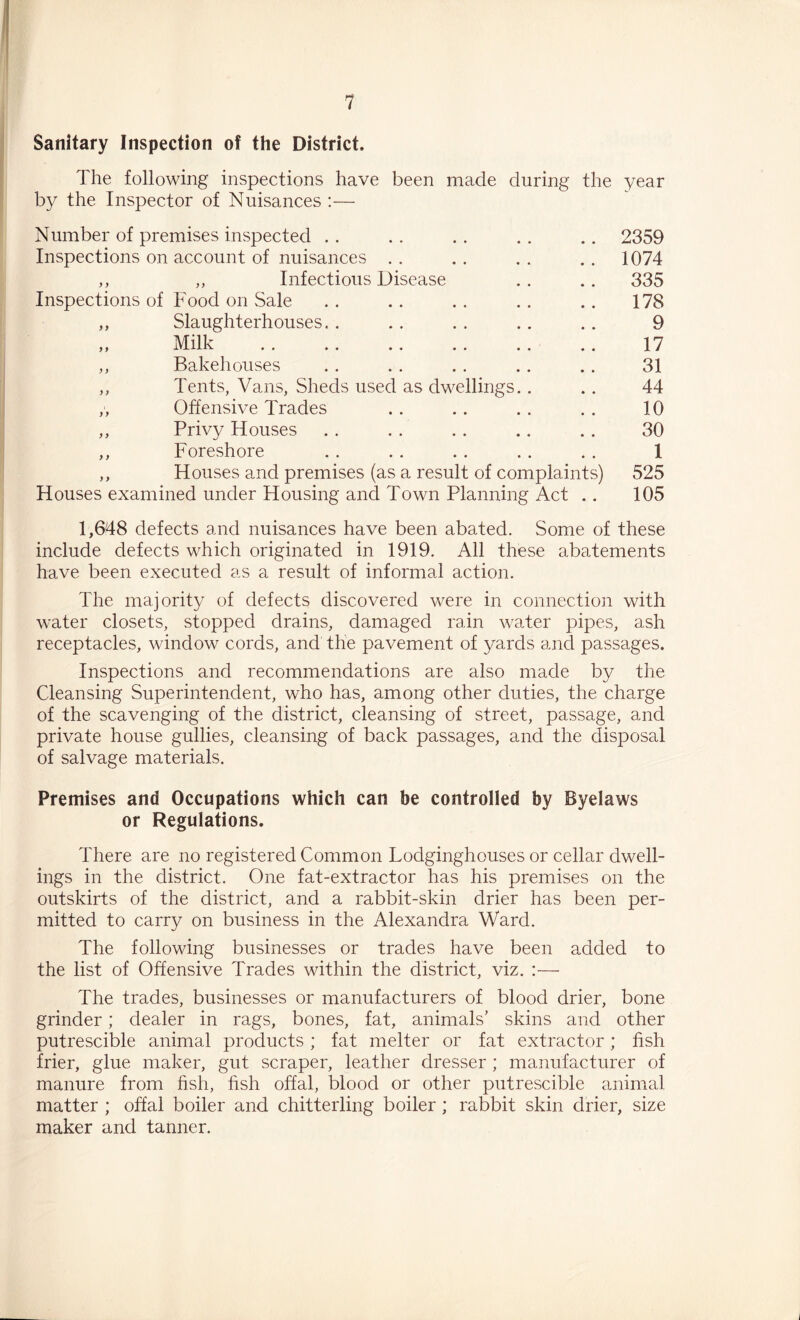 Sanitary Inspection of the District. The following inspections have been made during the year by the Inspector of Nuisances :— Number of premises inspected . . .. . . . . .. 2359 Inspections on account of nuisances . . . . . . .. 1074 ,, „ Infectious Disease . . .. 335 Inspections of Food on Sale .. . . . . . . .. 178 ,, Slaughterhouses. . .. . . .. . . 9 ,, Milk .. .. .. . . ,. .. 17 ,, Bakehouses . . . . . . .. .. 31 ,, Tents, Vans, Sheds used as dwellings.. .. 44 ,, Offensive Trades . . .. .. . . 10 ,, Privy Houses .. . . .. .. . . 30 ,, Foreshore .. . . . . . . . . 1 ,, Houses and premises (as a result of complaints) 525 Houses examined under Housing and Town Planning Act .. 105 1,648 defects and nuisances have been abated. Some of these include defects which originated in 1919. All these abatements have been executed as a result of informal action. The majority of defects discovered were in connection with water closets, stopped drains, damaged rain water pipes, ash receptacles, window cords, and the pavement of yards and passages. Inspections and recommendations are also made by the Cleansing Superintendent, who has, among other duties, the charge of the scavenging of the district, cleansing of street, passage, and private house gullies, cleansing of back passages, and the disposal of salvage materials. Premises and Occupations which can be controlled by Byelaws or Regulations. There are no registered Common Lodginghouses or cellar dwell- ings in the district. One fat-extractor has his premises on the outskirts of the district, and a rabbit-skin drier has been per- mitted to carry on business in the Alexandra Ward. The following businesses or trades have been added to the list of Offensive Trades within the district, viz, :— The trades, businesses or manufacturers of blood drier, bone grinder; dealer in rags, bones, fat, animals' skins and other putrescible animal products ; fat melter or fat extractor; fish frier, glue maker, gut scraper, leather dresser ; manufacturer of manure from hsh, hsh offal, blood or other putrescible animal matter ; offal boiler and chitterling boiler; rabbit skin drier, size maker and tanner.