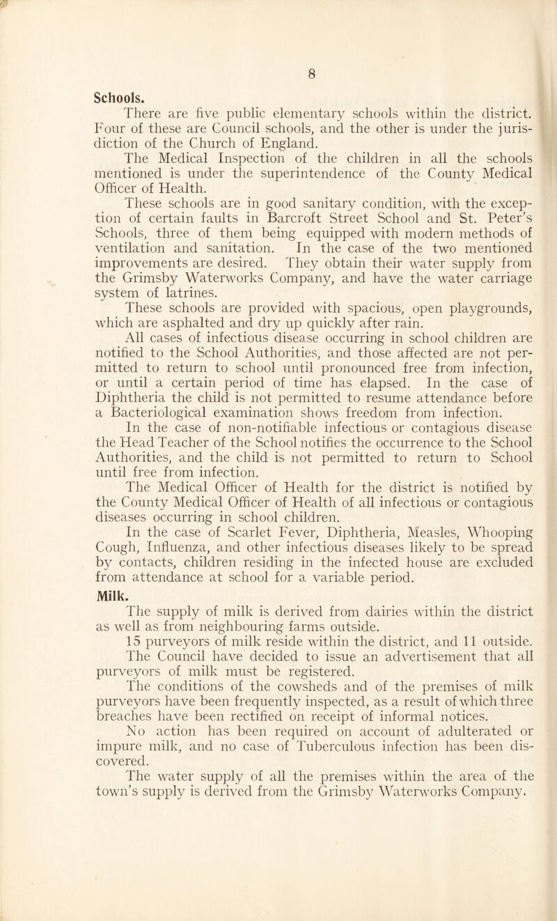 Schools. There are five public elementary schools within the district. Four of these are Council schools, and the other is under the juris- diction of the Church of England. The Medical Inspection of the children in all the schools mentioned is under the superintendence of the County Medical Officer of Health. These schools are in good sanitary condition, with the excep- tion of certain faults in Barcroft Street School and St. Peter's Schools, three of them being equipped with modern methods of ventilation and sanitation. In the case of the two mentioned improvements are desired. The^^ obtain their water supply from the Grimsby Waterworks Company, and have the water carriage system of latrines. These schools are provided with spacious, open playgrounds, which are asphalted and dry up quickly after rain. All cases of infectious disease occurring in school children are notified to the School Authorities, and those affected are not per- mitted to return to school until pronounced free from infection, or until a certain period of time has elapsed. In the case of Diphtheria the child' is not permitted to resume attendance before a Bacteriological examination shows freedom from infection. In the case of non-notihable infectious or contagious disease the Head Teacher of the School notifies the occurrence to the School Authorities, and the child is not permitted to return to School until free from infection. The Medical Officer of Health for the district is notified by the County Medical Officer of Health of all infectious or contagious diseases occurring in school children. In the case of Scarlet Fever, Diphtheria, Measles, Whooping Cough, Influenza, and other infectious diseases likely to be spread by contacts, children residing in the infected house are excluded from attendance at school for a variable period. Milk. The supply of milk is derived from dairies within the district as well as from neighbouring farms outside. 15 purveyors of milk reside within the district, and 11 outside. The Council have decided to issue an advertisement that all purveyors of milk must be registered. The conditions of the cowsheds and of the premises of milk purveyors have been frequently inspected, as a result of which three breaches have been rectified on receipt of informal notices. No action has been required on account of adulterated or impure milk, and no case of Tuberculous infection has been dis- covered. The water supply of all the premises within the area of the town’s supply is derived from the Grimsby Waterworks Company.