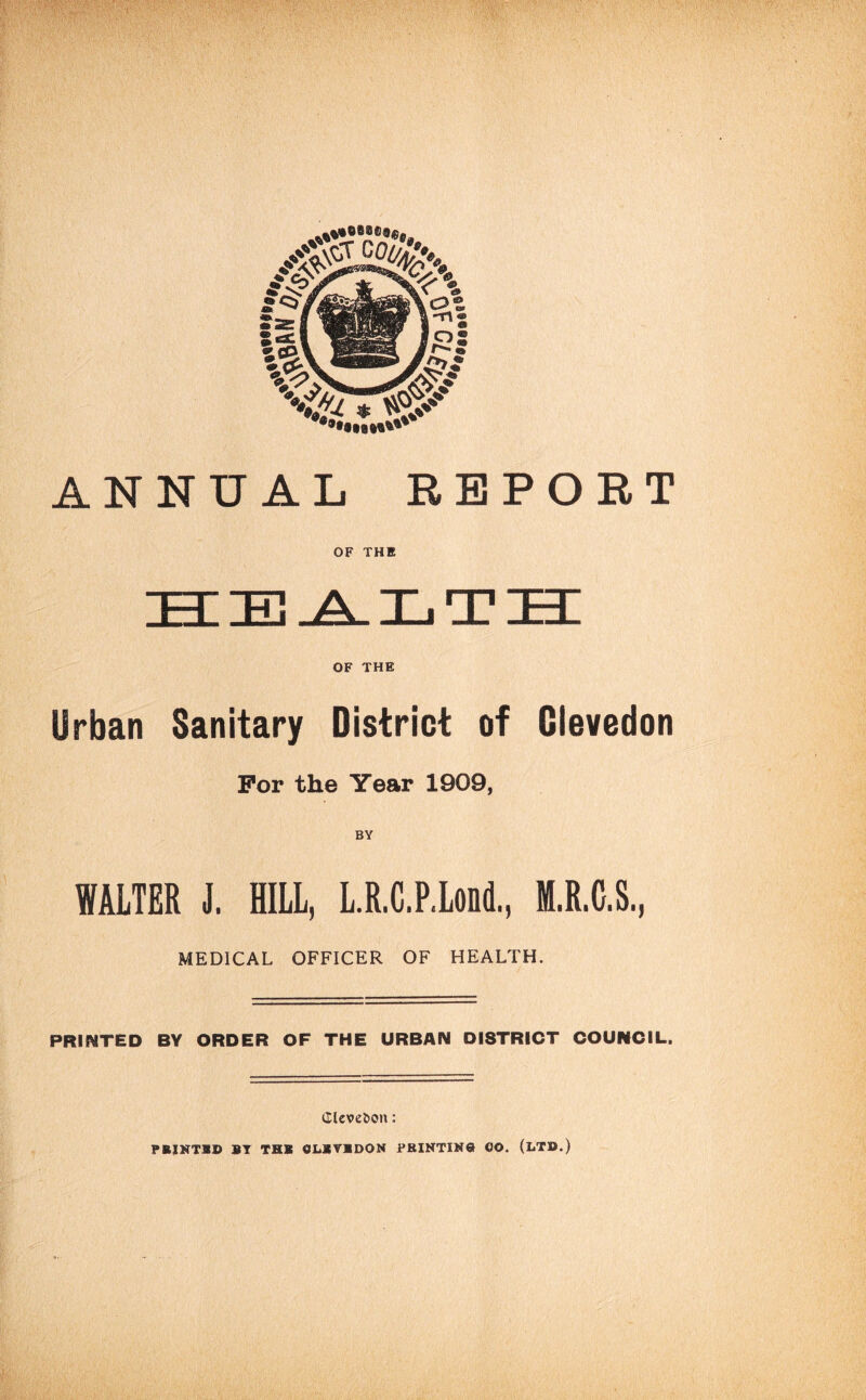 ANNUAL REPORT OF THE OF THE Urban Sanitary District of Glevedon For the Year 1909, BY WALTER J. HILL, L.R.C.P.Lond., M.R.C.S., MEDICAL OFFICER OF HEALTH. PRII^TED BY ORDER OF THE URBAN DISTRICT COUNCIL. Clcve&on: PRINTS!) ST THB OI.SVSDON FRINTIN® OO. (LTD.)