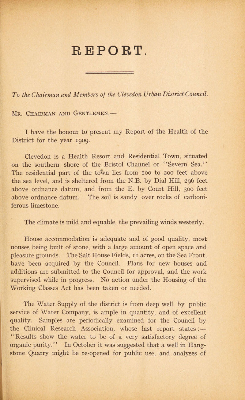 REPORT. To the Chaivman and Members of the Clevedon Urban District Council. Mr. Chairman and Gentlemen,— I have the honour to present my Report of the Health of the District for the year 1909. Clevedon is a Health Resort and Residential Town, situated on the southern shore of the Bristol Channel or “Severn Sea.” The residential part of the town lies from 100 to 200 feet above the sea level, and is sheltered from the N.E. by Dial Hill, 296 feet above ordnance datum, and from the B. by Court Hill, 300 feet above ordnance datum. The soil is sandy over rocks of carboni- ferous limestone. The climate is mild and equable, the prevailing winds westerly. House accommodation is adequate and of good quality, most nouses being built of stone, with a large amount of open space and pleasure grounds. The Salt House Fields, ii acres, on the Sea Front, have been acquired by the Council. Plans for new houses and additions are submitted to the Council for approval, and the work supervised while in progress. No action under the Housing of the Working Classes Act has been taken or needed. The Water Supply of the district is from deep well by public service of Water Company, is ample in quantity, and of excellent quality. Samples are periodically examined for the Council by the Clinical Research Association, whose last report states:— “Results show the water to be of a very satisfactory degree of organic purity. ’ ’ In October it was suggested that a well in Hang- stone Quarry might be re-opened for public use, and analyses of