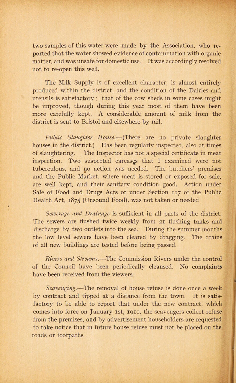 two samples of this water were made by the Association, who re- ported that the water showed evidence of contamination with organic matter, and was unsafe for domestic use. It was accordingly resolved not to re-open this well. The Milk Supply is of excellent character, is almost entirely produced within the district, and the condition of the Dairies and utensils is satisfactory ; that of the cow sheds in some cases might be improved, though during this year most of them have been more carefully kept. A considerable amount of milk from the district is sent to Bristol and elsewhere by rail. Public Slaughter House,—(There are no private slaughter houses in the district.) Has been regularly inspected, also at times of slaughtering. The Inspector has not a special certificate in meat inspection. Two suspected carcas^ that I examined were not tuberculous, and no action was needed. The butchers’ premises and the Public Market, where meat is stored or exposed for sale, are well kept, and their sanitary condition good. Action under Sale of Food and Drugs Acts or under Section 117 of the Public Health Act, 1875 (Unsound Food), was not taken or needed Sewerage and Drainage is sufficient in all parts of the district. The sewers are flushed twice weekly from 21 flushing tanks and discharge by two outlets into the sea. During the summer months the low level sewers have been cleared by dragging. The drains of all new buildings are tested before being passed. Rivers and Streams.—The Commission Rivers under the control of the Council have been periodically cleansed. No complaints have been received from the viewers. Scavenging.—The removal of house refuse is done once a week by contract and tipped at a distance from the town. It is satis- factory to be able to report that under the new^ contract, which comes into force on January ist, 1910, the scavengers collect refuse from the premises, and by advertisement householders are requested to take notice that in future house refuse must not be placed on the roads or footpaths