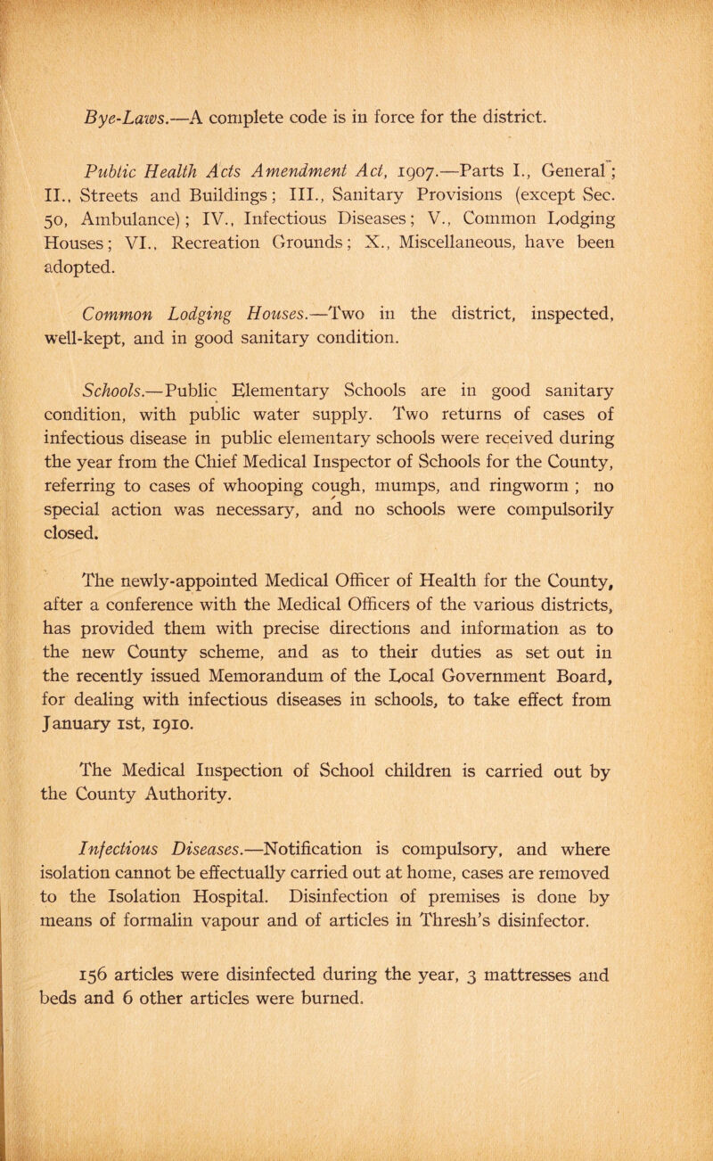 Public Health Acts Amendment Act, 1907.—Parts I., General; II., Streets and Buildings; III., Sanitary Provisions (except Sec. 50, Ambulance); IV., Infectious Diseases; V., Common Dodging Houses; VI., Recreation Grounds; X., Miscellaneous, have been adopted. Common Lodging Houses.—Two in the district, inspected, well-kept, and in good sanitary condition. Schools.—Public Elementary Schools are in good sanitary condition, with public water supply. Two returns of cases of infectious disease in public elementary schools were received during the year from the Chief Medical Inspector of Schools for the County, referring to cases of whooping cough, mumps, and ringworm ; no special action was necessary, and no schools were compulsorily closed. The newly-appointed Medical Officer of Health for the County, after a conference with the Medical Officers of the various districts, has provided them with precise directions and information as to the new County scheme, and as to their duties as set out in the recently issued Memorandum of the Local Government Board, for dealing with infectious diseases in schools, to take effect from January ist, 1910. The Medical Inspection of School children is carried out by the County Authority. Infectious Diseases.—Notification is compulsory, and where isolation cannot be effectually carried out at home, cases are removed to the Isolation Hospital. Disinfection of premises is done by means of formalin vapour and of articles in Thresh’s disinfector. 156 articles were disinfected during the year, 3 mattresses and beds and 6 other articles were burned.