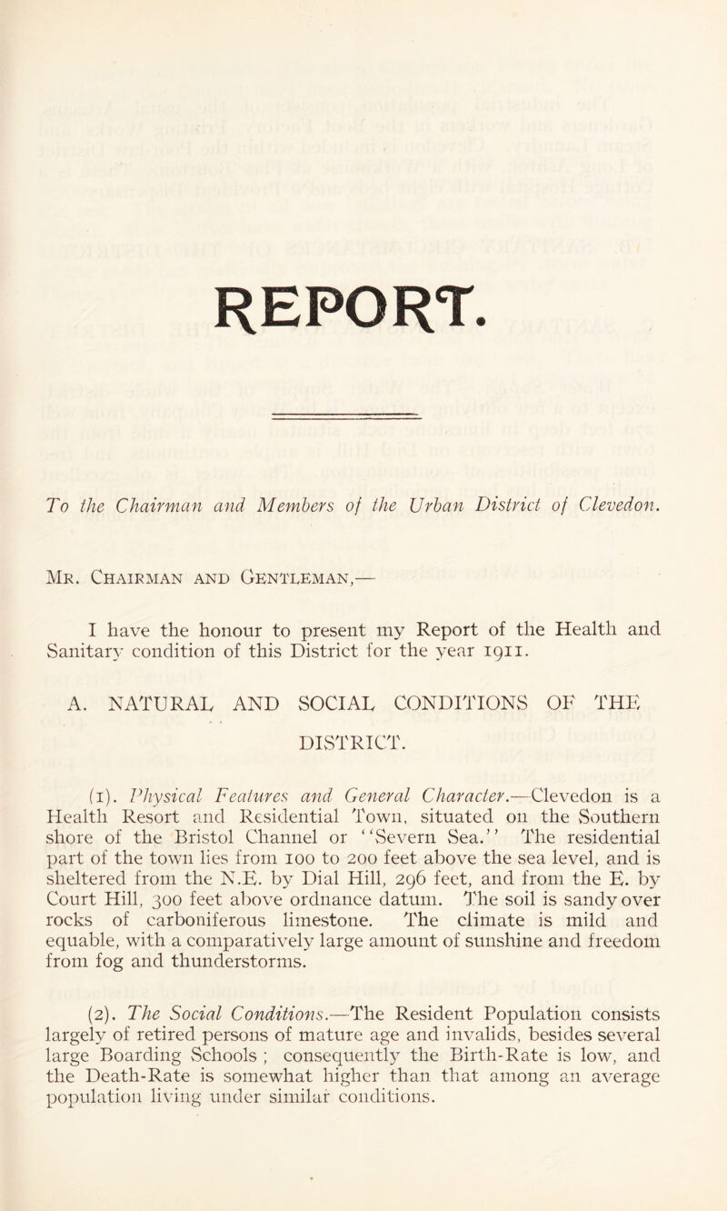 REPORT. To the Chairman and Members of the Urban District of Cleved.on. Mr. Chairman and Gentleman,— I have the honour to present my Report of the Health and Sanitary condition of this District for the year 1911. A. NATURAL AND SOCIAL CONDITIONS OF THE DISTRICT. (i). Physical Features and General Character.—Clevedon is a Health Resort and Residential Town, situated on the vSouthern shore of the Bristol Channel or ‘'Severn Sea.” The residential part of the town lies from 100 to 200 feet above the sea level, and is sheltered from the N.E. by Dial Hill, 296 feet, and from the H. by Court Hill, 300 feet above ordnance datum. The soil is sandy over rocks of carboniferous limestone. The climate is mild and equable, with a comparatively large amount of sunshine and freedom from fog and thunderstorms. (2). The Social Conditions.—The Resident Population consists largely of retired persons of mature age and invalids, besides several large Boarding Schools ; consec[uently the Birth-Rate is low, and the Death-Rate is somewhat higher than that among an average population living under similar conditions.