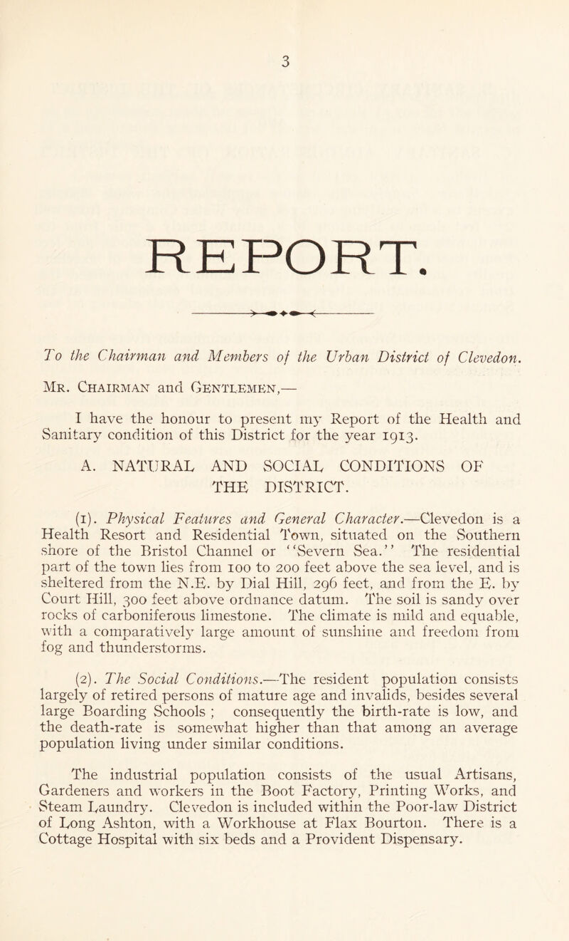 To the Chairm.an and Members of the Urban District of Clevedon. Mr. Chairman and Gentlemp^n,— I have the honour to present m3’ Report of the Health and Sanitary condition of this District for the year 1913. x\. NATURAL AND SOCIAL CONDITIONS OF THE DISTRICT. (1) . Physical Features and General Character.—Clevedon is a Health Resort and Residential Town, situated on the Southern shore of the Bristol Channel or “Severn Sea.” The residential part of the town lies from 100 to 200 feet above the sea level, and is sheltered from the N.E. by Dial Hill, 296 feet, and from the E. b} Court Hill, 300 feet above ordnance datum. The soil is sandy over rocks of carboniferous limestone. The climate is mild and equable, with a comparative^ large amount of sunshine and freedom from fog and thunderstorms. (2) . The Social Conditions.—The resident population consists largely of retired persons of mature age and invalids, besides several large Boarding vSchools ; consequently the birth-rate is low, and the death-rate is somewhat higher than that among an average population living under similar conditions. The industrial population consists of the usual Artisans, Gardeners and workers in the Boot Factory, Printing Works, and Steam Laundry’. Clevedon is included within the Poor-law District of Long Ashton, with a Workhouse at Flax Bourton. There is a Cottage Hospital with six beds and a Provident Dispensary.