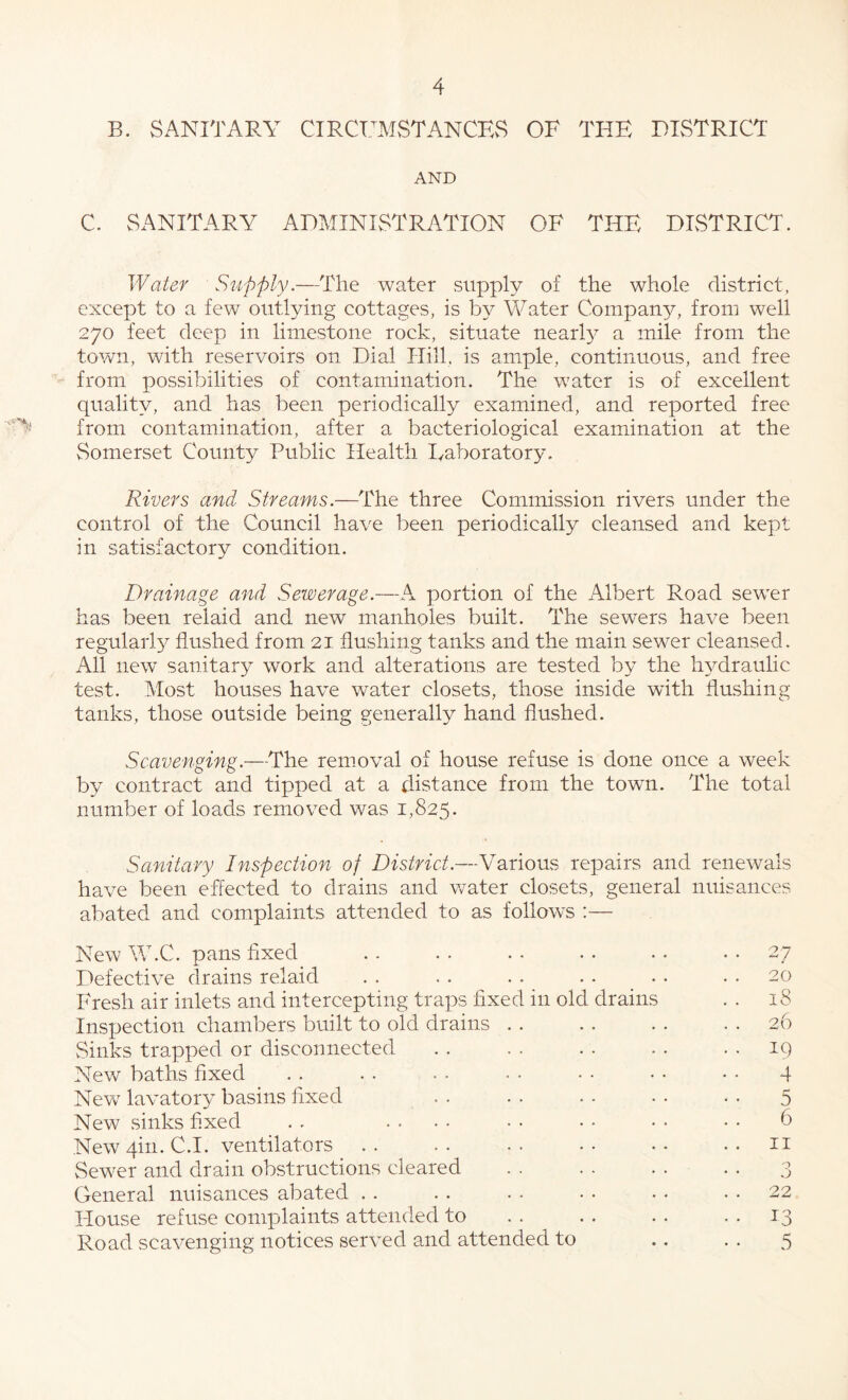 B. SANITARY CIRCUMSTANCES OF THE DISTRICT AND C. SANITARY ADMINRSTRATION OF THE DLSTRICT. Water Supply.—The water supply of the whole district, except to a few outlying cottages, is by Water Compan3^, from well 270 feet deep in limestone rock, situate nearl}^ a mile from the town, with reservoirs on Dial Hill, is ample, continuous, and free from possibilities of contamination. The water is of excellent quality, and has been periodically examined, and reported free from contamination, after a bacteriological examination at the Somerset County Public Health lyaboratory. Rivers and Streawis.—The three Commission rivers under the control of the Council have been periodically cleansed and kept in satisfactory condition. Drainage and Sewerage.—A portion of the Albert Road sewer has been relaid and new manholes built. The sewers have been regularl}^ flushed from 21 flushing tanks and the main sewer cleansed. All new^ sanitary work and alterations are tested by the ImMraulic test. Most houses have water closets, those inside with flushing- tanks, those outside being generally hand flushed. Scavenging.—The removal of house refuse is done once a week by contract and tipped at a distance from the towm. The total number of loads removed was 1,825. Sanitary Inspection of District.—Various repairs and renewals have been effected to drains and water closets, general nuisances abated and complaints attended to as follows :— New W.C. pans fixed Defective drains relaid Fresh air inlets and intercepting traps fixed in old drains Inspection chambers built to old drains . . vSinks trapped or disconnected New baths fixed Nevv' lavatoiy basins fixed . . New sinks fixed . . .... Newqin. C.I. ventilators .. Sewer and drain obstructions cleared General nuisances abated . . House refuse complaints attended to Road scavenging notices served and attended to 27 20 18 26 19 4 5 6 II o O 22 5