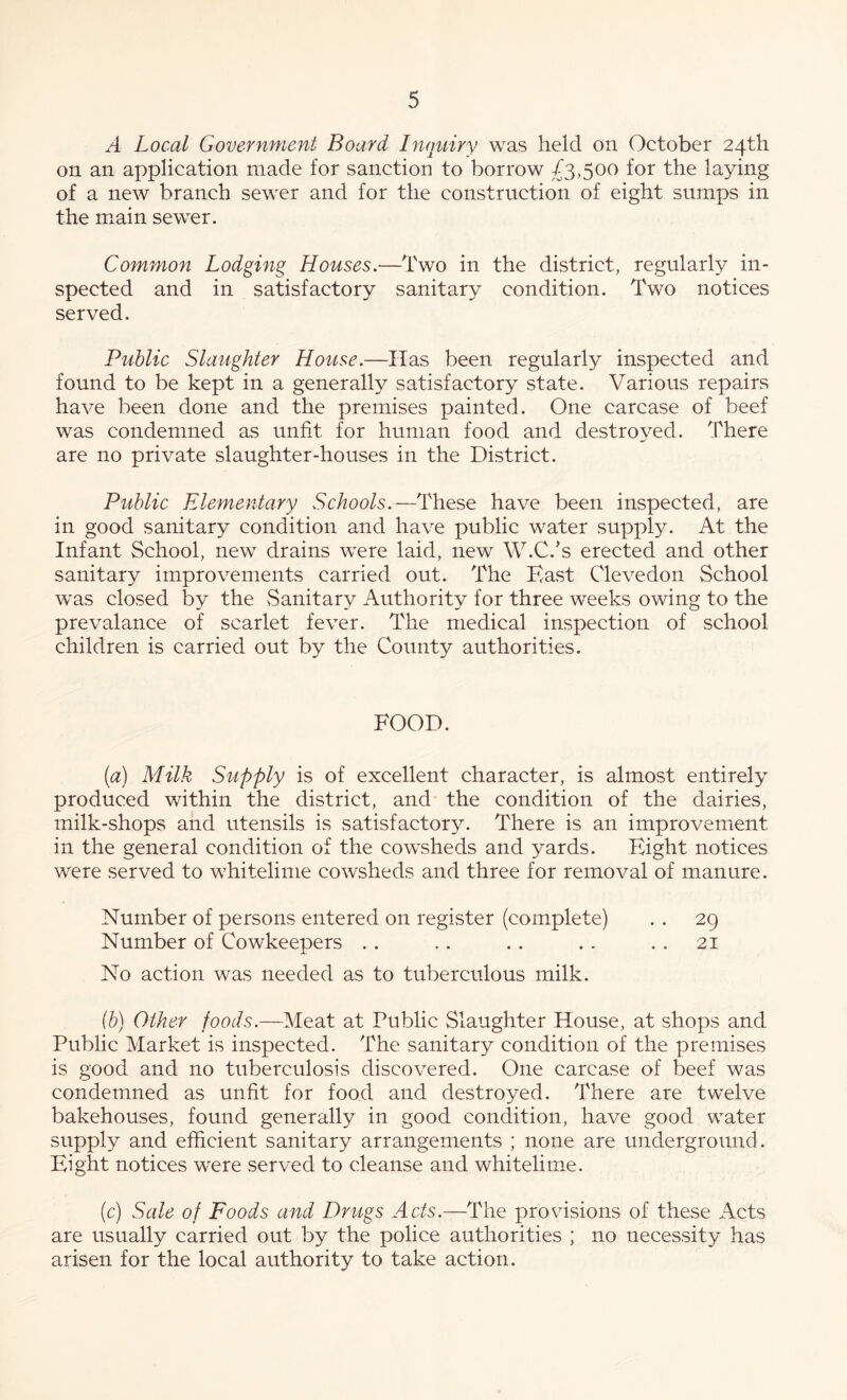 A Local Government Board Inquiry was held on October 24th on an application made for sanction to borrow £3,500 for the laying of a new branch sewer and for the construction of eight sumps in the main sewer. Common Lodging Houses.—Two in the district, regularly in- spected and in satisfactory sanitary condition. Two notices served. Public Slaughter House.—Has been regularly inspected and found to be kept in a generally satisfactory state. Various repairs have been done and the premises painted. One carcase of beef was condemned as unfit for human food and destroyed. There are no private slaughter-houses in the District. Public Elementary Schools.—These have been inspected, are in good sanitary condition and have public water supply. At the Infant School, new drains were laid, new W.C.’s erected and other sanitary improvements carried out. The Hast Clevedon School was closed by the Sanitary Authority for three weeks owing to the prevalance of scarlet fever. The medical inspection of school children is carried out by the County authorities. FOOD. (a) Milk Supply is of excellent character, is almost entirely produced within the district, and the condition of the dairies, milk-shops and utensils is satisfactory. There is an improvement in the general condition of the cowsheds and yards. Bight notices were served to whitelime cowsheds and three for removal of manure. Number of persons entered on register (complete) .. 29 Number of Cowkeepers . . . . . . . . . . 21 No action was needed as to tuberculous milk. ib) Other foods.—Meat at Public Slaughter House, at shops and Public Market is inspected. The sanitary condition of the premises is good and no tuberculosis discovered. One carcase of beef was condemned as unfit for food and destroyed. There are twelve bakehouses, found generally in good condition, have good water supply and efficient sanitary arrangements ; none are underground. Eight notices were served to cleanse and whitelime. (c) Sale of Foods and Drugs Acts.—The provisions of these Acts are usually carried out by the police authorities ; no necessity has arisen for the local authority to take action.
