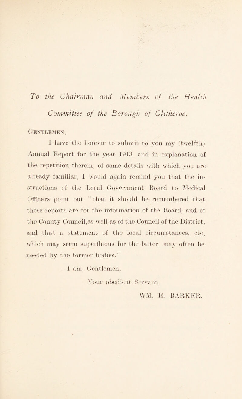 To the Chairman and Members of the Health Committee of the Borough of Clitheroe. Gentlemen I have the honour to submit to you my (twelfth) Annual Report for the year 1913 and in explanation of the repetition therein of some details with which you are already faniiliaiv I would again remind you tliat the in- structions of the Local Government Board to Medical Officers point out “ that it should be remembered that these reports are for the infot^^ mation of the Board and of the County Council,as veil as of tlie Council of the District, and that a statement of the local circumstances, etc. which may seem suj^erfluous for the latter, may often be needed by the former bodies.” I a to. Gentlemen, \h)ur obedient Scrvmnt, UAL E. BARKER.