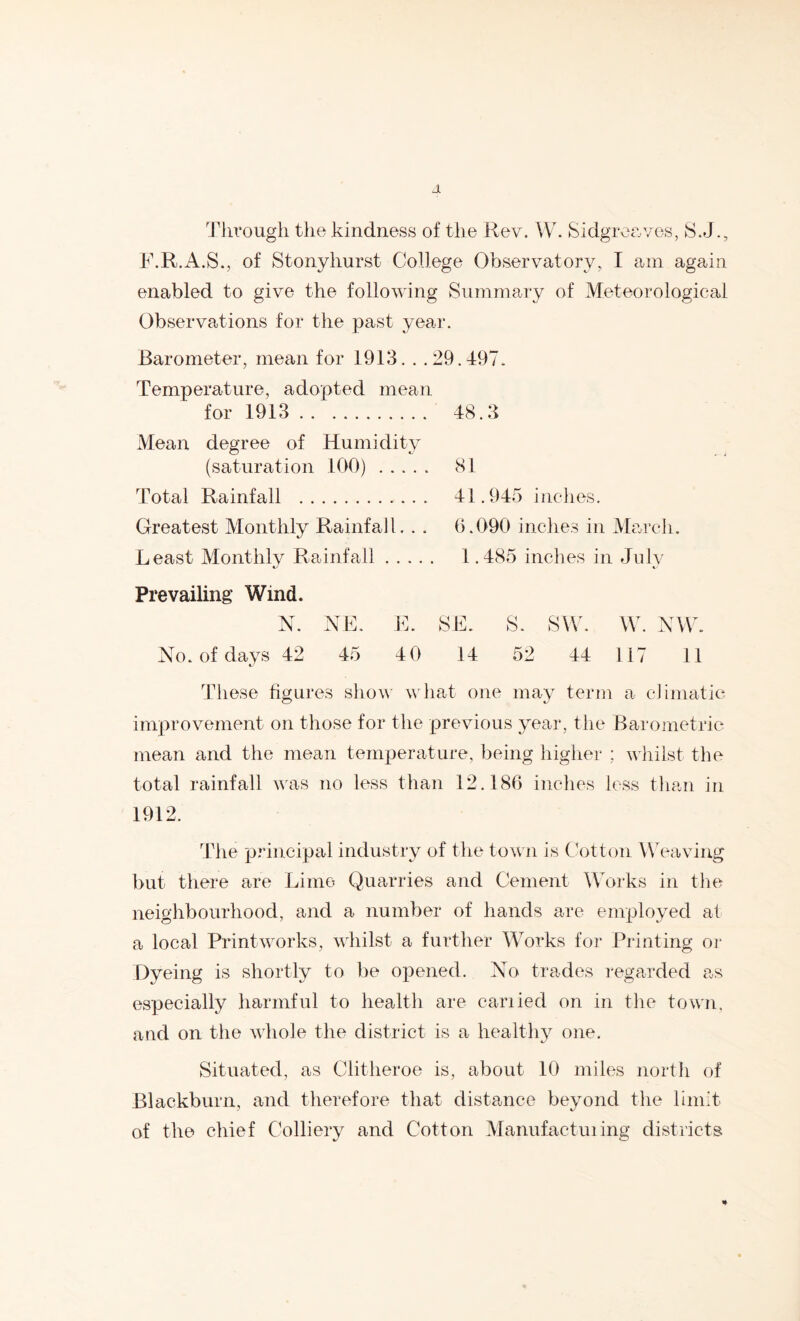 Tlirougii the kindness of the Rev. W. Sidgrcev/es, S.J., F.R.x^.S., of Stonyhurst College Observatory, I am again enabled to give the following Summary of Meteorological Observations for the past year. Barometer, mean for 1913. . .29.497. Temperature, adopted mean for 1913 48.3 xMean degree of Humidity (saturation 100) 81 Total Rainfall 41.945 indies. Greatest Monthly Rainfall. . . 0.090 inches in IVlarch. Least Monthly Rainfall 1.485 inches in July Prevailing Wind. N. x\E. No. of days 42 45 L. SE. s. sw. W. NW. 40 14 52 44 117 11 These figures sliow what one may term a climatic improvement on those for the previous year, the Barometric mean and the mean temperature, being higher ; whilst the total rainfall was no less than 12.180 inches less than in 1912. The principal industry of the town is (Litton Weaving but there are Lime Quarries and Cement Works in tlie neighbourhood, and a number of hands are employed at a local Printworks, whilst a further Works for Printing oi- Dyeing is shortly to be opened. No trades regarded as especially harmful to health are cariied on in the towii, and on the whole the district is a healthy one. Situated, as Clitheroe is, about 10 miles north of Blackburn, and therefore that distance beyond the limit of the chief CVilliery and Cotton Manufacturing districts