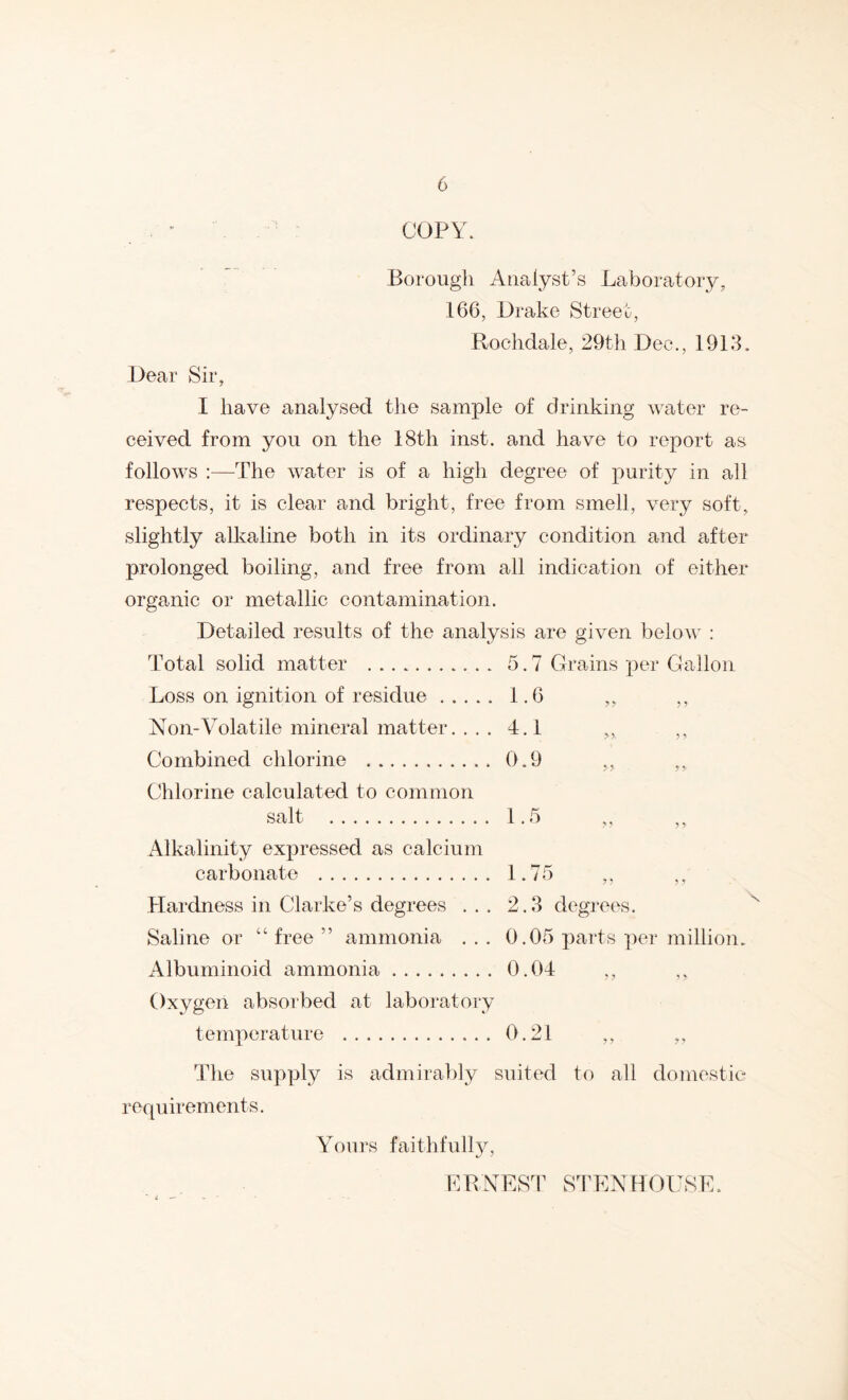“ COPY. Borough Analyst’s Laboratory, 166, Drake Street, Rochdale, 29th Dec., 1918. Dear Sir, I have analysed the sample of drinking water re- ceived from you on the 18th inst. and have to report as follows -The water is of a high degree of purity in all respects, it is clear and bright, free from smell, very soft, slightly alkaline both in its ordinary condition and after prolonged boiling, and free from all indication of either organic or metallic contamination. Detailed results of the analysis are given below : Total solid matter 5.7 Grains per Gallon Loss on ignition of residue 1.6 ,, ,, Non-Volatile mineral matter. .. . 4.1 ,, ,, Combined chlorine 0.9 „ ,, Chlorine calculated to common salt 1.5 ,, Alkalinity expressed as calcium carbonate 1.75 ,, ,, Hardness in Clarke’s degrees ... 2.8 degrees. Saline or “ free ” ammonia ... 0.05 parts per million. Albuminoid ammonia 0.04 ,, Oxygen absorbed at laboratory temperature 0.21 ,, ,, The supply is admirably suited to all domestic requirements. Yours faithfully. K R NES4’ STEN ROUS 1^:.
