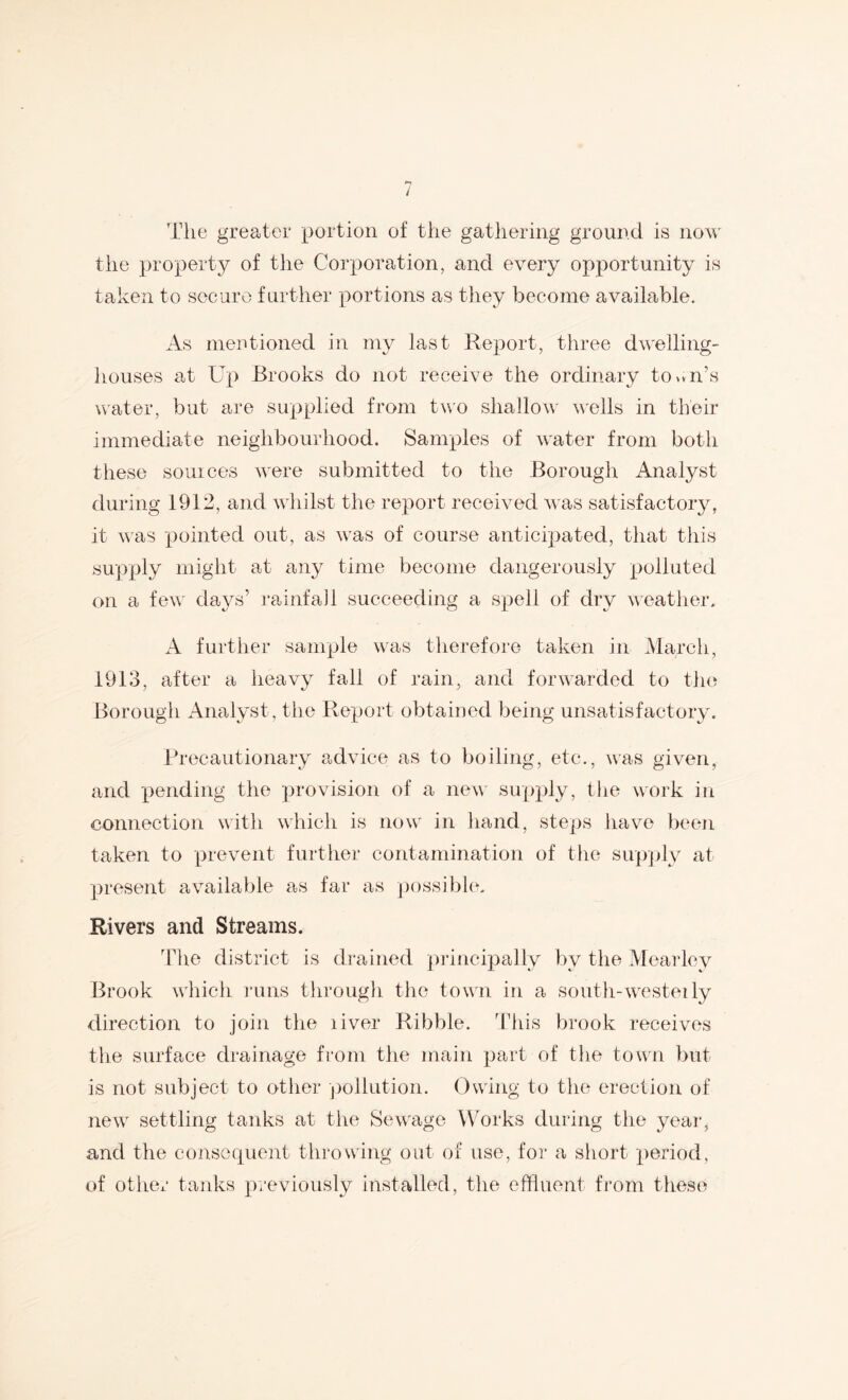 The greater portion of the gathering ground is now tlie property of the Corporation, and every opportunity is taken to secure further portions as they become available. As mentioned in my last Report, three dwelling- houses at Up Brooks do not receive the ordinary town’s water, but are supplied from two shallow' wells in their immediate neighbourhood. Samples of water from both these souices w'ere submitted to the Borough Analyst during 1912, and wdiilst the report received was satisfactory, it was pointed out, as w’as of course anticipated, that this supply might at any time become dangerously polluted on a few' days’ ra inf ail succeeding a spell of dry w'eather. A furtlier sample w'as therefore taken in March, 1913, after a heavy fall of rain, and forwarded to the Borougli Analyst, the Report obtained being unsatisfactory. Precautionary advice as to boiling, etc., was given, and pending the provision of a new' supply, the wu)rk in connection with which is now' in hand, stei)s have b('en taken to prevent further contamination of tlie sup]jly at present available as far as ])ossible. Rivers and Streams. The district is drained ])rincipally by the Mearley Brook w'hich lums througli the tow'n in a soutli-w'csteily direction to join the liver Ribble. This brook receives the surface drainage from the main part of the towm but is not subject to otiier pollution. Owing to the erection of new' settling tanks at the Sewage WArks during the year, and the consequent throwing out of use, for a short period, of other tanks previously installed, the effluent from these
