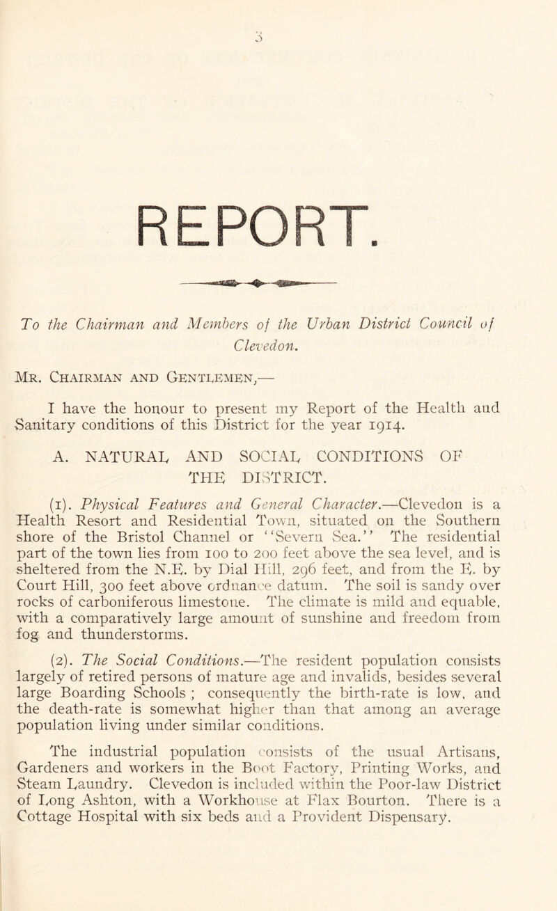 REPORT. To the Chairman and Members of the Urban District Council of Clevedon. Mr. Chairman and Gentlemen,— I have the honour to present my Report of the Health and Sanitary conditions of this District for the year 1914. A. NATURAL AND SOCIAL CONDITIONS OF THE DISTRICT. (1) . Physical Features and General Character.—Clevedon is a Health Resort and Residential Town, situated on the Southern shore of the Bristol Channel or “Severn vSea.” The residential part of the town lies from 100 to 200 feet above the sea level, and is sheltered from the N.E. by Dial Hill, 296 feet, and from the E. by Court Hill, 300 feet above ordnance datum. The soil is sandy over rocks of carboniferous limestone. The climate is mild and equable, with a comparatively large amount of sunshine and freedom from fog and thunderstorms. (2) . The Social Conditions.—The resident population consists largely of retired persons of mature age and invalids, besides several large Boarding Schools ; consequently the birth-rate is low, and the death-rate is somewhat higher than that among an average population living under similar conditions. The industrial population consists of the usual Artisans, Gardeners and workers in the Boot Factory, Printing Works, and Steam Latmdry. Clevedon is included within the Poor-law District of Long Ashton, with a Workhouse at Flax Bourton. There is a Cottage Hospital with six beds and a Provident Dispensary.