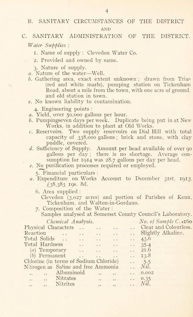 B. SANITARY CIRCUMSTANCES OF THE DISTRICT AND C. vSANITARY ADMINISTRATION OF THE DISTRICT. Water Supplies : 1. Name of supply : Clevedon Water Co. 2. Provided and owned by same. 3. Nature of supply. a. Nature of the water—Well. h. Gathering area, exact extent unknown ; drawn from Trias (red and white marls), pumping station on Tickenham Road, about a mile from the town, with one acre of ground, and old station in town. e. No known liability to contamination. 4. Engineering points ; a. Yield, over 50,000 gallons per hour. h. Pumpingseven days per week. Duplicate being put in at New Works, in addition to plant at Old Works. c. Reservoirs. Two supply reservoirs on Dial Hill with total capacity of 338,000 gallons ; brick and stone, with cla}^ puddle, covered. d. Sufficiency of Supply. Amount per head available of over 90 gallons per day; there is no shortage. Average con- sumption for 1914 was 28.7 gallons per day per head. e. No purification processes required or employed. 5. P'inancial particulars : a. Expenditure on Works Account to December 31st, 1913, £38,383 19s- 8d. 6. Area supplied : Clevedon (3,027 acres) and portion of Parishes of Kenn, Tickenham, and Walton-in-Gordano. 7. Composition of the Water ; Samples analysed at Somerset County Council’s Eaboratory. Chemical A nalysis. No. of Sample C.»i6q Physical Characters .. Clear and Colourless. Reaction Slightly Alkaline. Total Solids • • 43-6 Total Hardness • • 35-4 (a) Temporary 21.6 {b) Permanent .. 13.8 Chlorine (in terms of Sodium Chloride) 5-5 Nitrogen as Sahne and free Ammonia .. Nil. ,, ,, Albuminoid .. 0.002 ,, ,, Nitrates ,, • • 0.35 ,, ,, Nitrites .. Nil.