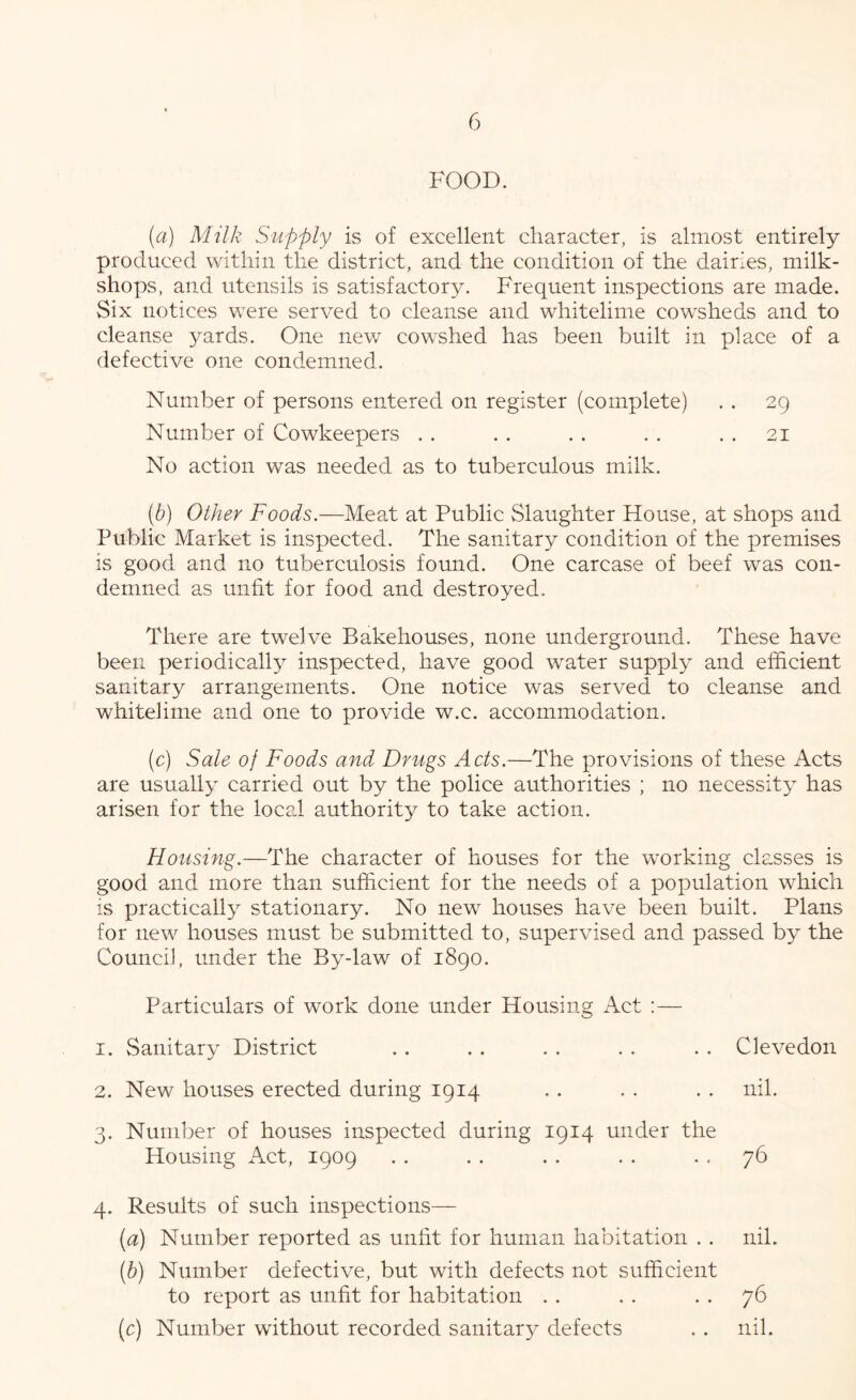 FOOD. (a) Milk Supply is of excellent character, is almost entirely produced within the district, and the condition of the dairies, milk- shops, and utensils is satisfactory. Frequent inspections are made. Six notices were served to cleanse and whitelime cowsheds and to cleanse yards. One new cowshed has been built in place of a defective one condemned. Number of persons entered on register (complete) Number of Cowkeepers . . No action was needed as to tuberculous milk. 29 21 (b) Other Foods.—Meat at Public Slaughter House, at shops and Public Market is inspected. The sanitary condition of the premises is good and no tuberculosis found. One carcase of beef was con- demned as unlit for food and destroyed. There are twelve Bakehouses, none underground. These have been periodically inspected, have good water supply and efficient sanitary arrangements. One notice was served to cleanse and whitelime and one to provide w.c. accommodation. (c) Sale of Foods and Drugs Acts.—The provisions of these Acts are usually carried out by the police authorities ; no necessity has arisen for the Iocs,! authority to take action. Housing.—The character of houses for the working classes is good and more than sufficient for the needs of a population which IS practically stationary. No new houses have been built. Plans for new houses must be submitted to, supervised and passed by the Council, under the By-law of 1890. Particulars of work done under Housing Act :— 1. Sanitary District . . . . . . . . . . Clevedon 2. New houses erected during 1914 . . . . . . nil. 3. Number of houses inspected during 1914 under the Housing Act, 1909 76 4. Results of such inspections— (^3:) Number reported as unfit for human habitation . . nil. [h) Number defective, but with defects not sufficient to report as unfit for habitation . . . . . . 76 (c) Number without recorded sanitary defects . . nil.